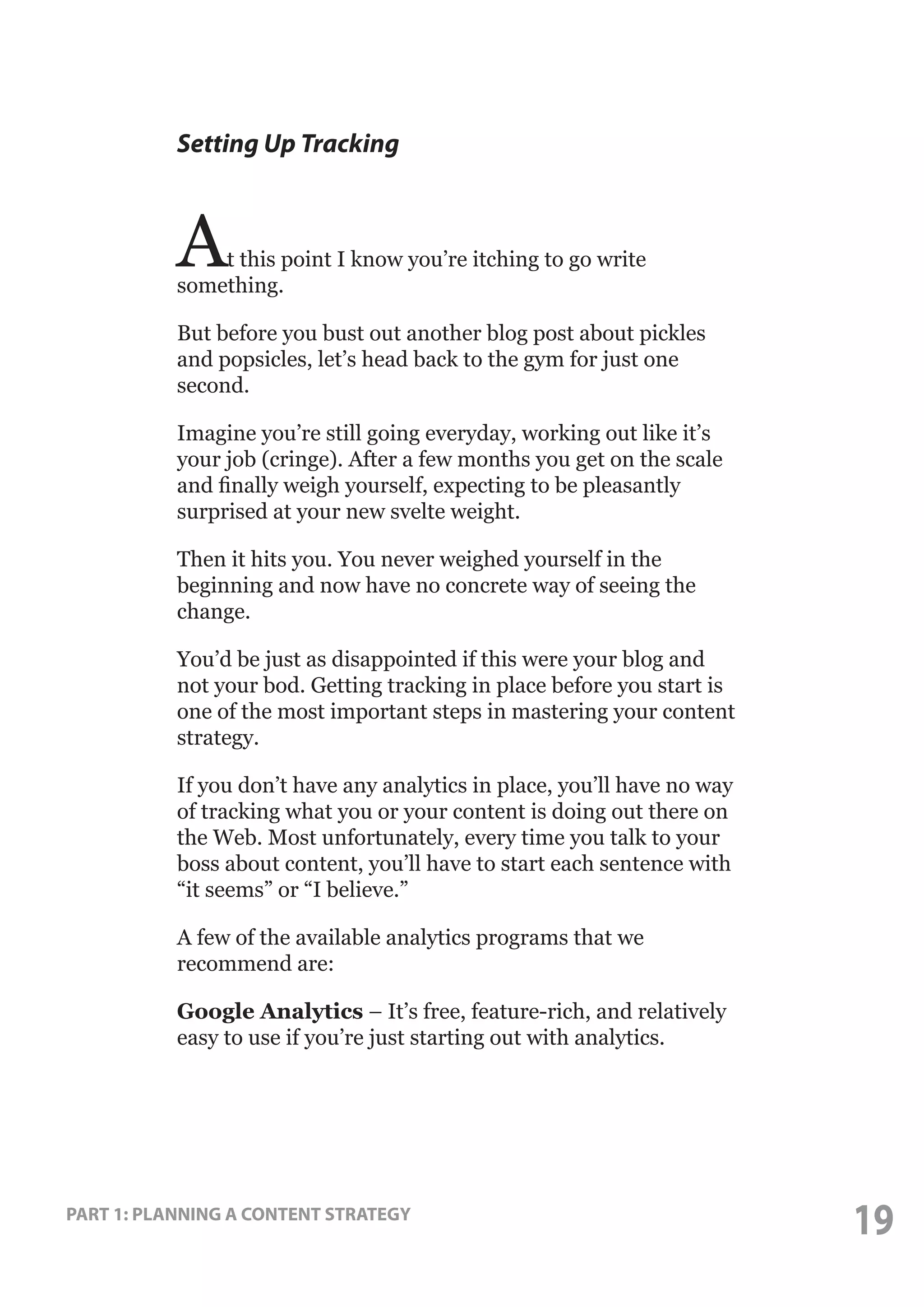 Setting Up Tracking

A

t this point I know you’re itching to go write
something.
But before you bust out another blog post about pickles
and popsicles, let’s head back to the gym for just one
second.
Imagine you’re still going everyday, working out like it’s
your job (cringe). After a few months you get on the scale
and finally weigh yourself, expecting to be pleasantly
surprised at your new svelte weight.
Then it hits you. You never weighed yourself in the
beginning and now have no concrete way of seeing the
change.
You’d be just as disappointed if this were your blog and
not your bod. Getting tracking in place before you start is
one of the most important steps in mastering your content
strategy.
If you don’t have any analytics in place, you’ll have no way
of tracking what you or your content is doing out there on
the Web. Most unfortunately, every time you talk to your
boss about content, you’ll have to start each sentence with
“it seems” or “I believe.”
A few of the available analytics programs that we
recommend are:
Google Analytics – It’s free, feature-rich, and relatively
easy to use if you’re just starting out with analytics.

PART 1: PLANNING A CONTENT STRATEGY

19

 