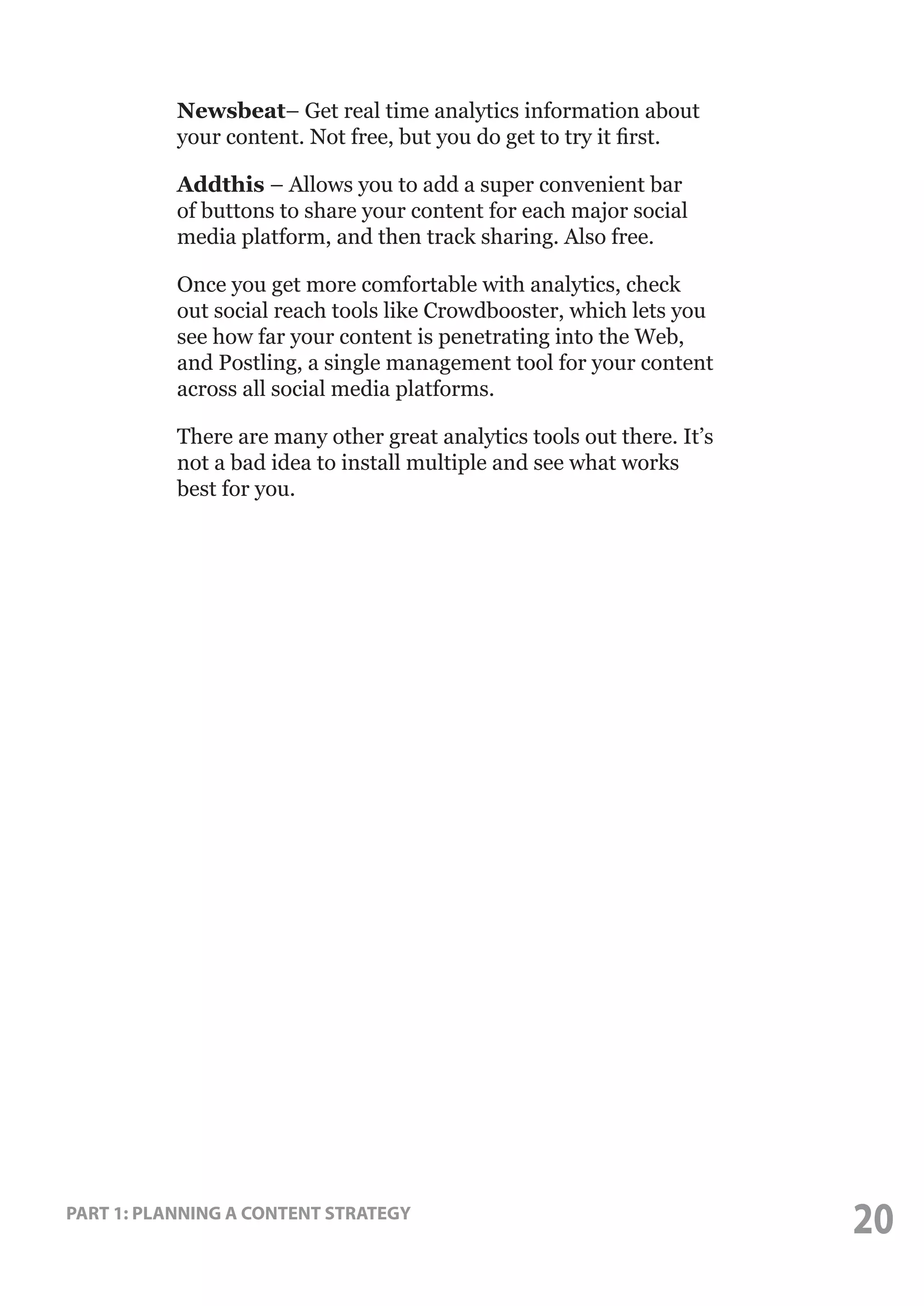 Newsbeat– Get real time analytics information about
your content. Not free, but you do get to try it first.
Addthis – Allows you to add a super convenient bar
of buttons to share your content for each major social
media platform, and then track sharing. Also free.
Once you get more comfortable with analytics, check
out social reach tools like Crowdbooster, which lets you
see how far your content is penetrating into the Web,
and Postling, a single management tool for your content
across all social media platforms.
There are many other great analytics tools out there. It’s
not a bad idea to install multiple and see what works
best for you.

PART 1: PLANNING A CONTENT STRATEGY

20

 