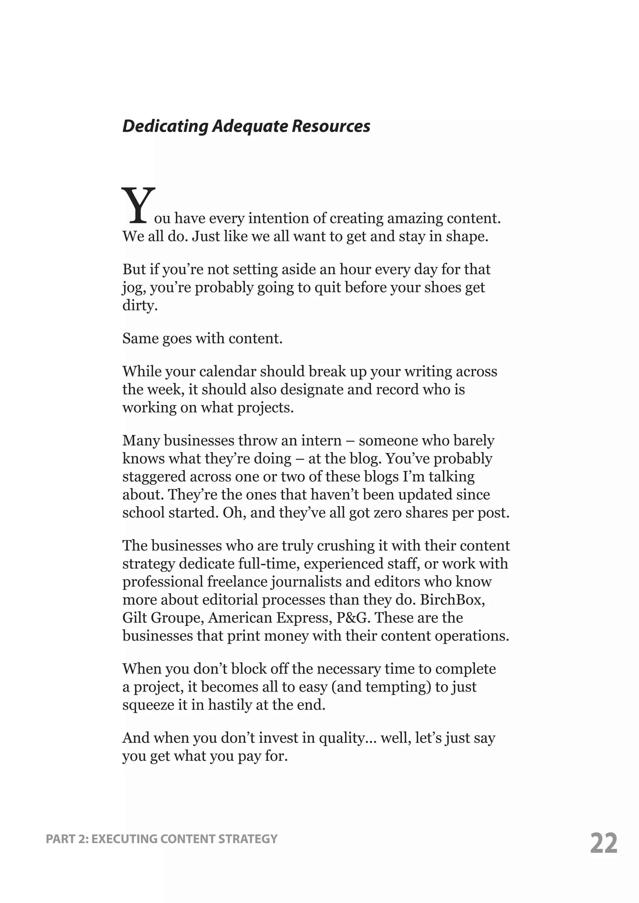Dedicating Adequate Resources

Y

ou have every intention of creating amazing content.
We all do. Just like we all want to get and stay in shape.
But if you’re not setting aside an hour every day for that
jog, you’re probably going to quit before your shoes get
dirty.
Same goes with content.
While your calendar should break up your writing across
the week, it should also designate and record who is
working on what projects.
Many businesses throw an intern – someone who barely
knows what they’re doing – at the blog. You’ve probably
staggered across one or two of these blogs I’m talking
about. They’re the ones that haven’t been updated since
school started. Oh, and they’ve all got zero shares per post.
The businesses who are truly crushing it with their content
strategy dedicate full-time, experienced staff, or work with
professional freelance journalists and editors who know
more about editorial processes than they do. BirchBox,
Gilt Groupe, American Express, P&G. These are the
businesses that print money with their content operations.
When you don’t block off the necessary time to complete
a project, it becomes all to easy (and tempting) to just
squeeze it in hastily at the end.
And when you don’t invest in quality... well, let’s just say
you get what you pay for.

PART 2: EXECUTING CONTENT STRATEGY

22

 