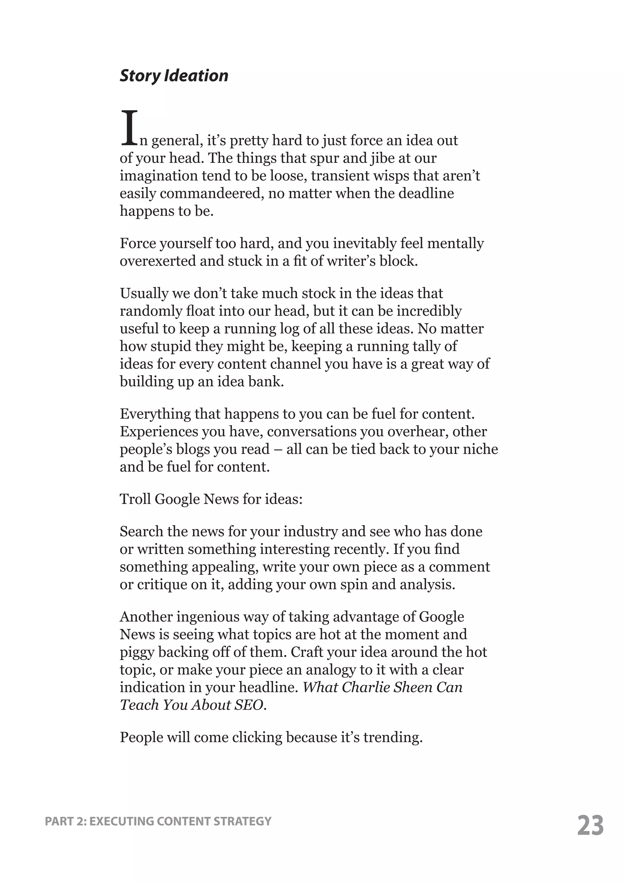 Story Ideation

I

n general, it’s pretty hard to just force an idea out
of your head. The things that spur and jibe at our
imagination tend to be loose, transient wisps that aren’t
easily commandeered, no matter when the deadline
happens to be.
Force yourself too hard, and you inevitably feel mentally
overexerted and stuck in a fit of writer’s block.
Usually we don’t take much stock in the ideas that
randomly float into our head, but it can be incredibly
useful to keep a running log of all these ideas. No matter
how stupid they might be, keeping a running tally of
ideas for every content channel you have is a great way of
building up an idea bank.
Everything that happens to you can be fuel for content.
Experiences you have, conversations you overhear, other
people’s blogs you read – all can be tied back to your niche
and be fuel for content.
Troll Google News for ideas:
Search the news for your industry and see who has done
or written something interesting recently. If you find
something appealing, write your own piece as a comment
or critique on it, adding your own spin and analysis.
Another ingenious way of taking advantage of Google
News is seeing what topics are hot at the moment and
piggy backing off of them. Craft your idea around the hot
topic, or make your piece an analogy to it with a clear
indication in your headline. What Charlie Sheen Can
Teach You About SEO.
People will come clicking because it’s trending.

PART 2: EXECUTING CONTENT STRATEGY

23

 
