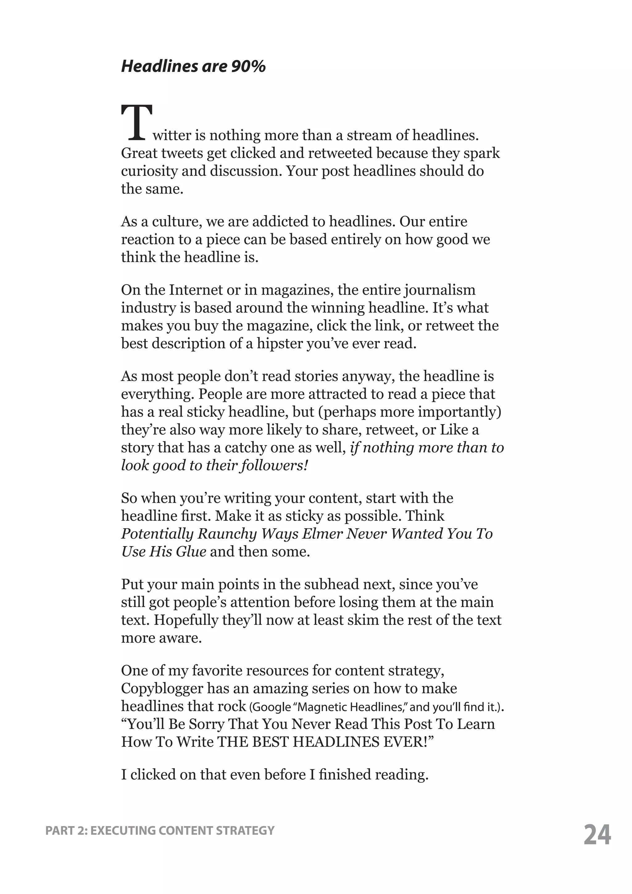 Headlines are 90%

T

witter is nothing more than a stream of headlines.
Great tweets get clicked and retweeted because they spark
curiosity and discussion. Your post headlines should do
the same.
As a culture, we are addicted to headlines. Our entire
reaction to a piece can be based entirely on how good we
think the headline is.
On the Internet or in magazines, the entire journalism
industry is based around the winning headline. It’s what
makes you buy the magazine, click the link, or retweet the
best description of a hipster you’ve ever read.
As most people don’t read stories anyway, the headline is
everything. People are more attracted to read a piece that
has a real sticky headline, but (perhaps more importantly)
they’re also way more likely to share, retweet, or Like a
story that has a catchy one as well, if nothing more than to
look good to their followers!
So when you’re writing your content, start with the
headline first. Make it as sticky as possible. Think
Potentially Raunchy Ways Elmer Never Wanted You To
Use His Glue and then some.
Put your main points in the subhead next, since you’ve
still got people’s attention before losing them at the main
text. Hopefully they’ll now at least skim the rest of the text
more aware.
One of my favorite resources for content strategy,
Copyblogger has an amazing series on how to make
headlines that rock (Google “Magnetic Headlines,” and you’ll find it.).
“You’ll Be Sorry That You Never Read This Post To Learn
How To Write THE BEST HEADLINES EVER!”
I clicked on that even before I finished reading.

PART 2: EXECUTING CONTENT STRATEGY

24

 