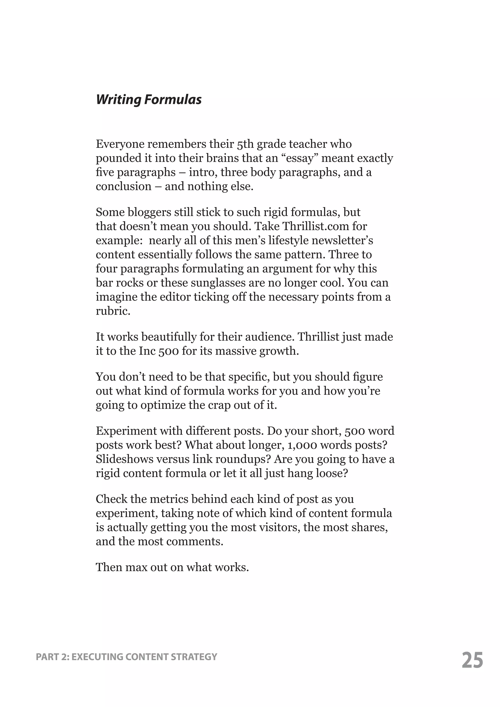 Writing Formulas
Everyone remembers their 5th grade teacher who
pounded it into their brains that an “essay” meant exactly
five paragraphs – intro, three body paragraphs, and a
conclusion – and nothing else.
Some bloggers still stick to such rigid formulas, but
that doesn’t mean you should. Take Thrillist.com for
example: nearly all of this men’s lifestyle newsletter’s
content essentially follows the same pattern. Three to
four paragraphs formulating an argument for why this
bar rocks or these sunglasses are no longer cool. You can
imagine the editor ticking off the necessary points from a
rubric.
It works beautifully for their audience. Thrillist just made
it to the Inc 500 for its massive growth.
You don’t need to be that specific, but you should figure
out what kind of formula works for you and how you’re
going to optimize the crap out of it.
Experiment with different posts. Do your short, 500 word
posts work best? What about longer, 1,000 words posts?
Slideshows versus link roundups? Are you going to have a
rigid content formula or let it all just hang loose?
Check the metrics behind each kind of post as you
experiment, taking note of which kind of content formula
is actually getting you the most visitors, the most shares,
and the most comments.
Then max out on what works.

PART 2: EXECUTING CONTENT STRATEGY

25

 