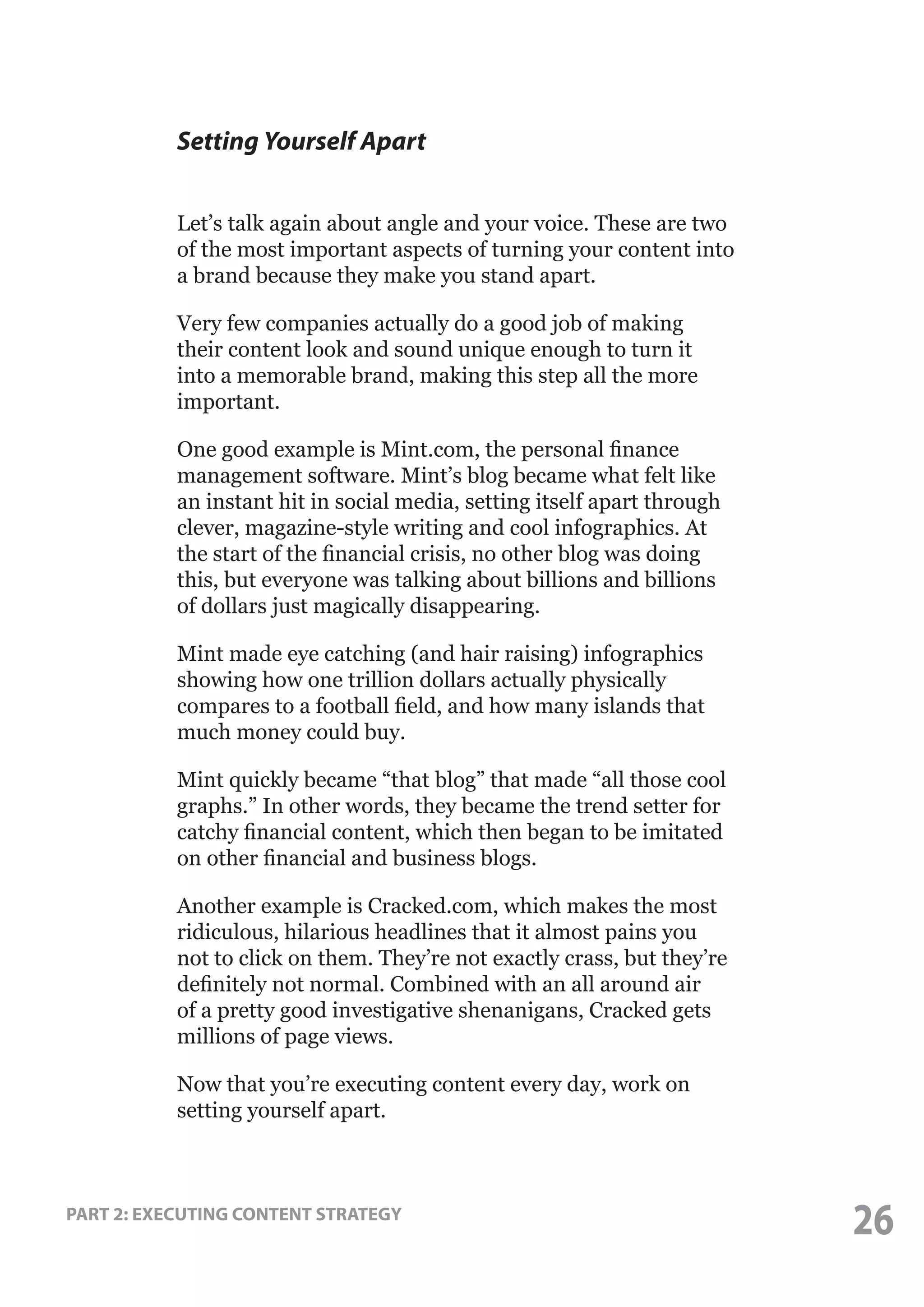 Setting Yourself Apart
Let’s talk again about angle and your voice. These are two
of the most important aspects of turning your content into
a brand because they make you stand apart.
Very few companies actually do a good job of making
their content look and sound unique enough to turn it
into a memorable brand, making this step all the more
important.
One good example is Mint.com, the personal finance
management software. Mint’s blog became what felt like
an instant hit in social media, setting itself apart through
clever, magazine-style writing and cool infographics. At
the start of the financial crisis, no other blog was doing
this, but everyone was talking about billions and billions
of dollars just magically disappearing.
Mint made eye catching (and hair raising) infographics
showing how one trillion dollars actually physically
compares to a football field, and how many islands that
much money could buy.
Mint quickly became “that blog” that made “all those cool
graphs.” In other words, they became the trend setter for
catchy financial content, which then began to be imitated
on other financial and business blogs.
Another example is Cracked.com, which makes the most
ridiculous, hilarious headlines that it almost pains you
not to click on them. They’re not exactly crass, but they’re
definitely not normal. Combined with an all around air
of a pretty good investigative shenanigans, Cracked gets
millions of page views.
Now that you’re executing content every day, work on
setting yourself apart.

PART 2: EXECUTING CONTENT STRATEGY

26

 