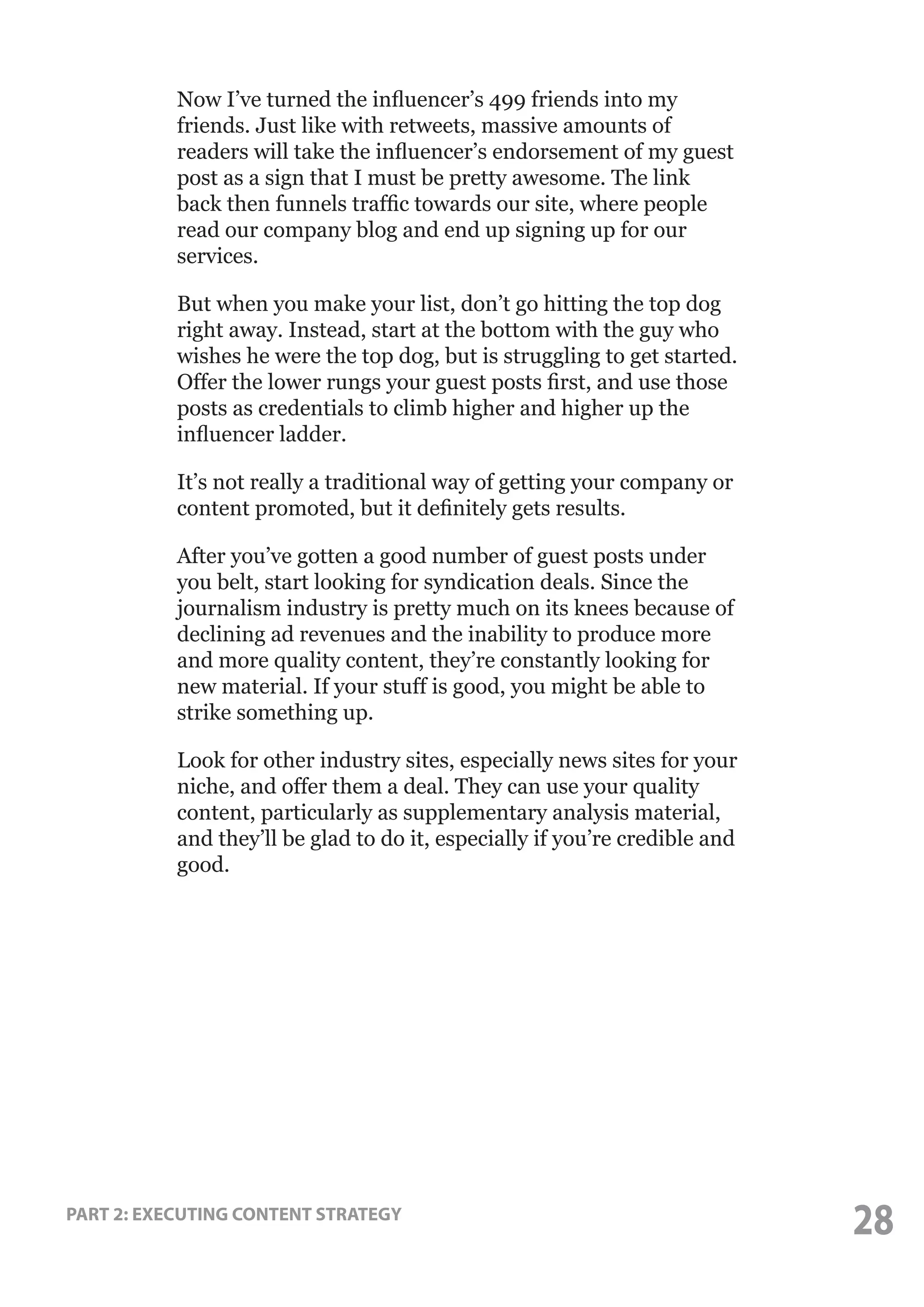 Now I’ve turned the influencer’s 499 friends into my
friends. Just like with retweets, massive amounts of
readers will take the influencer’s endorsement of my guest
post as a sign that I must be pretty awesome. The link
back then funnels traffic towards our site, where people
read our company blog and end up signing up for our
services.
But when you make your list, don’t go hitting the top dog
right away. Instead, start at the bottom with the guy who
wishes he were the top dog, but is struggling to get started.
Offer the lower rungs your guest posts first, and use those
posts as credentials to climb higher and higher up the
influencer ladder.
It’s not really a traditional way of getting your company or
content promoted, but it definitely gets results.
After you’ve gotten a good number of guest posts under
you belt, start looking for syndication deals. Since the
journalism industry is pretty much on its knees because of
declining ad revenues and the inability to produce more
and more quality content, they’re constantly looking for
new material. If your stuff is good, you might be able to
strike something up.
Look for other industry sites, especially news sites for your
niche, and offer them a deal. They can use your quality
content, particularly as supplementary analysis material,
and they’ll be glad to do it, especially if you’re credible and
good.

PART 2: EXECUTING CONTENT STRATEGY

28

 