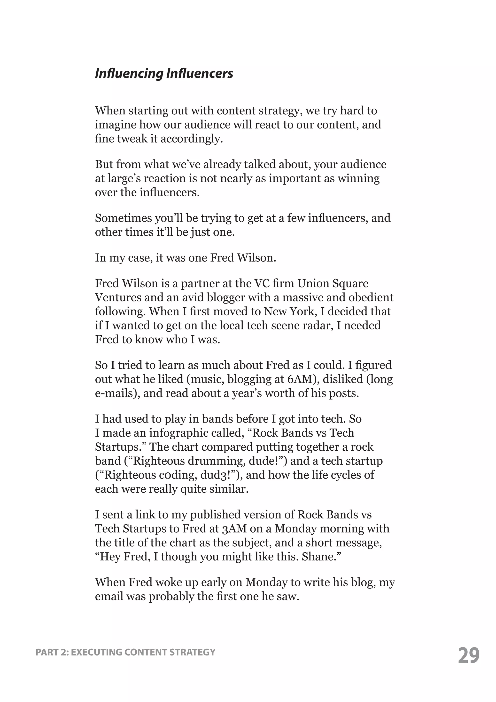 Influencing Influencers
When starting out with content strategy, we try hard to
imagine how our audience will react to our content, and
fine tweak it accordingly.
But from what we’ve already talked about, your audience
at large’s reaction is not nearly as important as winning
over the influencers.
Sometimes you’ll be trying to get at a few influencers, and
other times it’ll be just one.
In my case, it was one Fred Wilson.
Fred Wilson is a partner at the VC firm Union Square
Ventures and an avid blogger with a massive and obedient
following. When I first moved to New York, I decided that
if I wanted to get on the local tech scene radar, I needed
Fred to know who I was.
So I tried to learn as much about Fred as I could. I figured
out what he liked (music, blogging at 6AM), disliked (long
e-mails), and read about a year’s worth of his posts.
I had used to play in bands before I got into tech. So
I made an infographic called, “Rock Bands vs Tech
Startups.” The chart compared putting together a rock
band (“Righteous drumming, dude!”) and a tech startup
(“Righteous c0ding, dud3!”), and how the life cycles of
each were really quite similar.
I sent a link to my published version of Rock Bands vs
Tech Startups to Fred at 3AM on a Monday morning with
the title of the chart as the subject, and a short message,
“Hey Fred, I though you might like this. Shane.”
When Fred woke up early on Monday to write his blog, my
email was probably the first one he saw.

PART 2: EXECUTING CONTENT STRATEGY

29

 