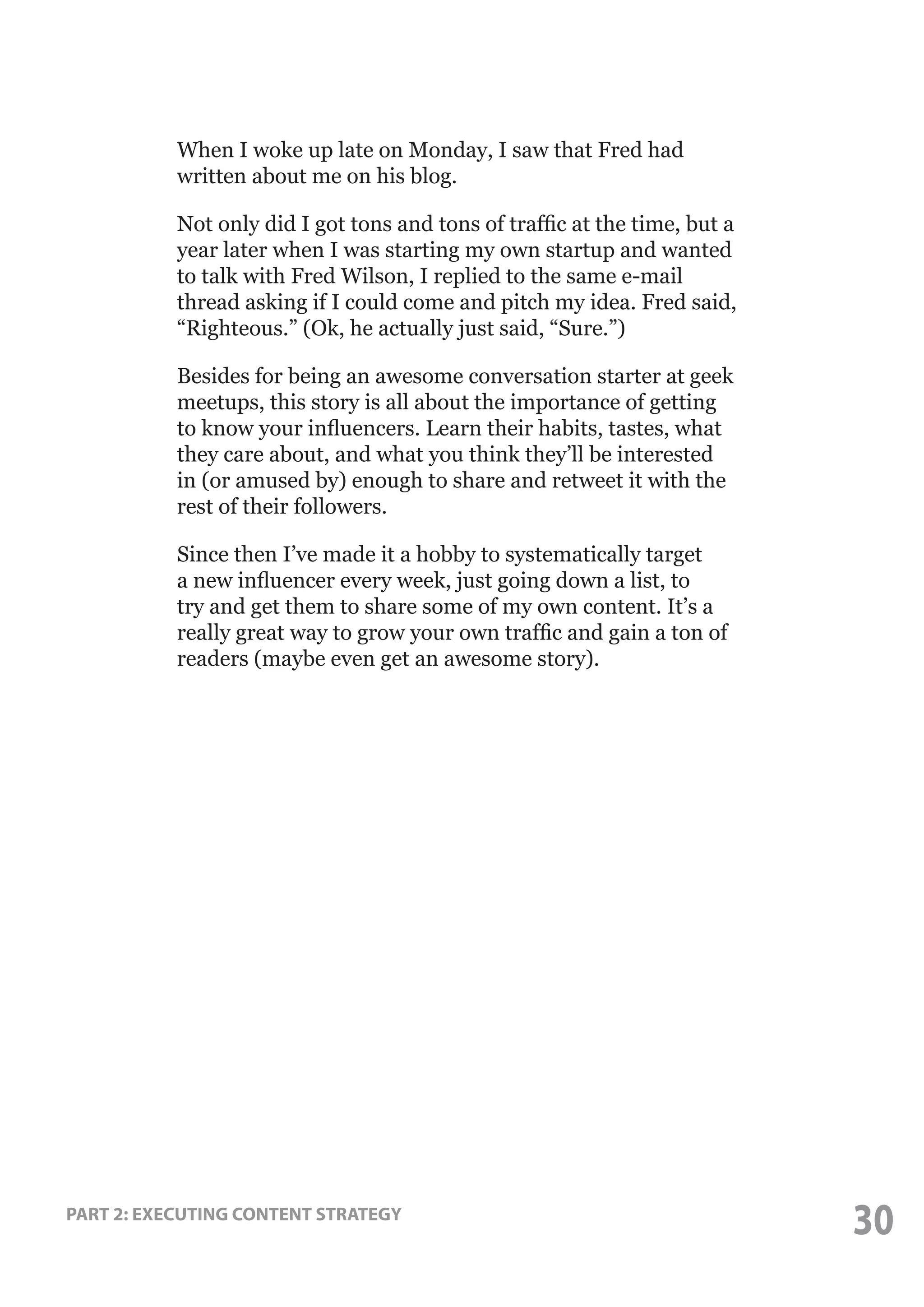 When I woke up late on Monday, I saw that Fred had
written about me on his blog.
Not only did I got tons and tons of traffic at the time, but a
year later when I was starting my own startup and wanted
to talk with Fred Wilson, I replied to the same e-mail
thread asking if I could come and pitch my idea. Fred said,
“Righteous.” (Ok, he actually just said, “Sure.”)
Besides for being an awesome conversation starter at geek
meetups, this story is all about the importance of getting
to know your influencers. Learn their habits, tastes, what
they care about, and what you think they’ll be interested
in (or amused by) enough to share and retweet it with the
rest of their followers.
Since then I’ve made it a hobby to systematically target
a new influencer every week, just going down a list, to
try and get them to share some of my own content. It’s a
really great way to grow your own traffic and gain a ton of
readers (maybe even get an awesome story).

PART 2: EXECUTING CONTENT STRATEGY

30

 