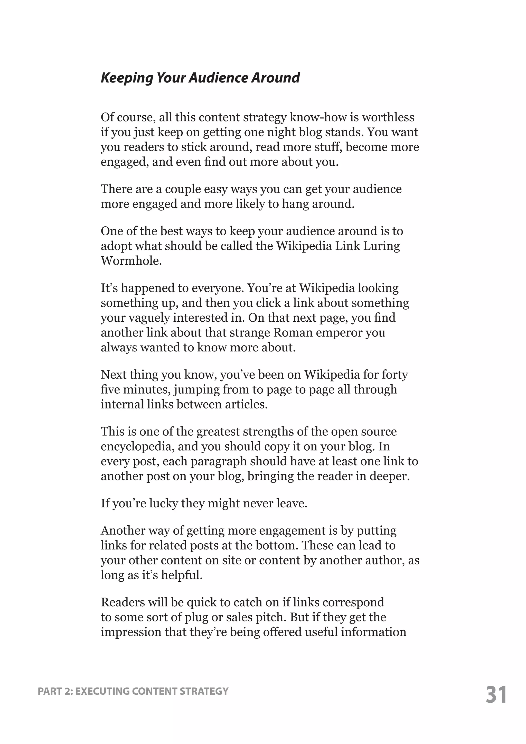 Keeping Your Audience Around
Of course, all this content strategy know-how is worthless
if you just keep on getting one night blog stands. You want
you readers to stick around, read more stuff, become more
engaged, and even find out more about you.
There are a couple easy ways you can get your audience
more engaged and more likely to hang around.
One of the best ways to keep your audience around is to
adopt what should be called the Wikipedia Link Luring
Wormhole.
It’s happened to everyone. You’re at Wikipedia looking
something up, and then you click a link about something
your vaguely interested in. On that next page, you find
another link about that strange Roman emperor you
always wanted to know more about.
Next thing you know, you’ve been on Wikipedia for forty
five minutes, jumping from to page to page all through
internal links between articles.
This is one of the greatest strengths of the open source
encyclopedia, and you should copy it on your blog. In
every post, each paragraph should have at least one link to
another post on your blog, bringing the reader in deeper.
If you’re lucky they might never leave.
Another way of getting more engagement is by putting
links for related posts at the bottom. These can lead to
your other content on site or content by another author, as
long as it’s helpful.
Readers will be quick to catch on if links correspond
to some sort of plug or sales pitch. But if they get the
impression that they’re being offered useful information

PART 2: EXECUTING CONTENT STRATEGY

31

 
