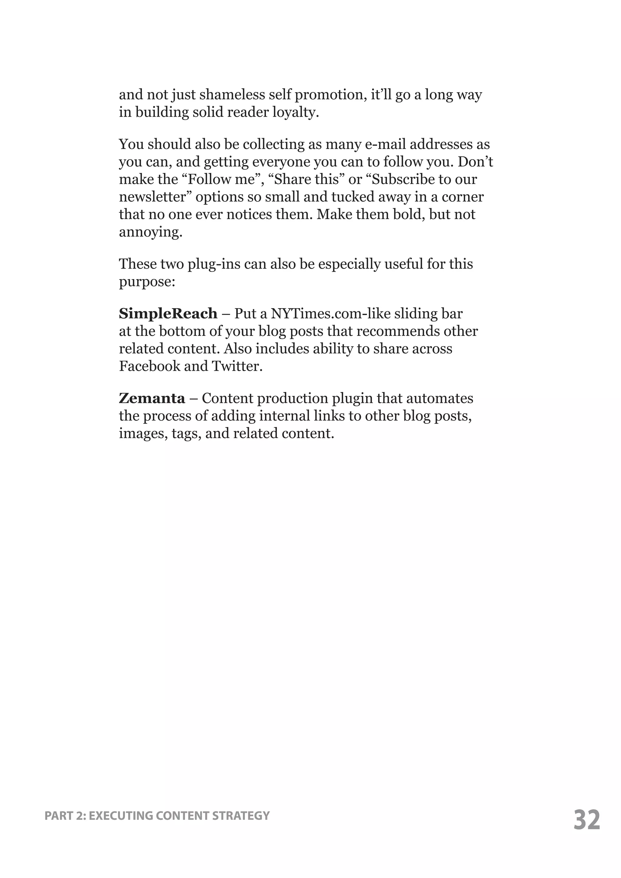 and not just shameless self promotion, it’ll go a long way
in building solid reader loyalty.
You should also be collecting as many e-mail addresses as
you can, and getting everyone you can to follow you. Don’t
make the “Follow me”, “Share this” or “Subscribe to our
newsletter” options so small and tucked away in a corner
that no one ever notices them. Make them bold, but not
annoying.
These two plug-ins can also be especially useful for this
purpose:
SimpleReach – Put a NYTimes.com-like sliding bar
at the bottom of your blog posts that recommends other
related content. Also includes ability to share across
Facebook and Twitter.
Zemanta – Content production plugin that automates
the process of adding internal links to other blog posts,
images, tags, and related content.

PART 2: EXECUTING CONTENT STRATEGY

32

 