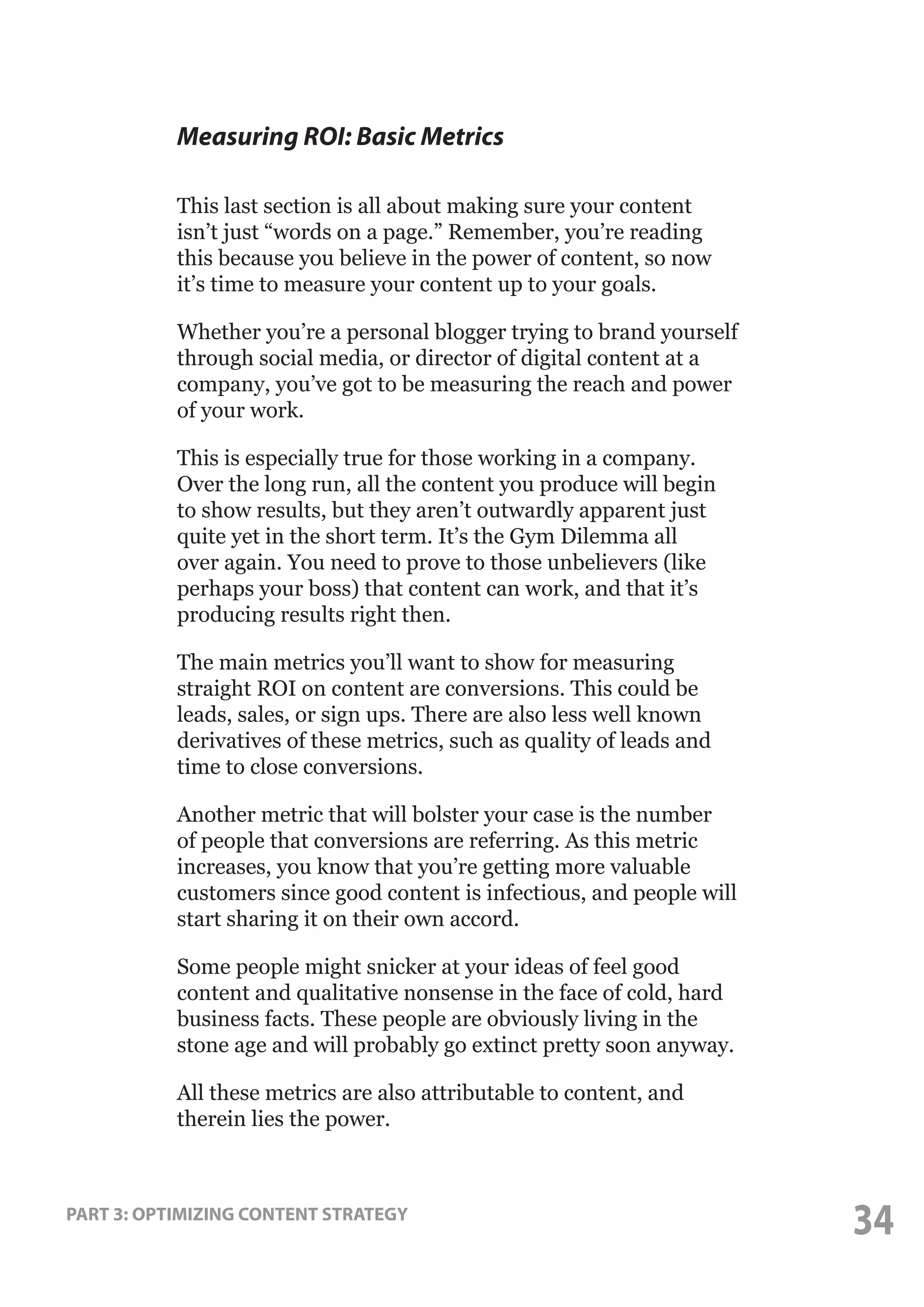 Measuring ROI: Basic Metrics
This last section is all about making sure your content
isn’t just “words on a page.” Remember, you’re reading
this because you believe in the power of content, so now
it’s time to measure your content up to your goals.
Whether you’re a personal blogger trying to brand yourself
through social media, or director of digital content at a
company, you’ve got to be measuring the reach and power
of your work.
This is especially true for those working in a company.
Over the long run, all the content you produce will begin
to show results, but they aren’t outwardly apparent just
quite yet in the short term. It’s the Gym Dilemma all
over again. You need to prove to those unbelievers (like
perhaps your boss) that content can work, and that it’s
producing results right then.
The main metrics you’ll want to show for measuring
straight ROI on content are conversions. This could be
leads, sales, or sign ups. There are also less well known
derivatives of these metrics, such as quality of leads and
time to close conversions.
Another metric that will bolster your case is the number
of people that conversions are referring. As this metric
increases, you know that you’re getting more valuable
customers since good content is infectious, and people will
start sharing it on their own accord.
Some people might snicker at your ideas of feel good
content and qualitative nonsense in the face of cold, hard
business facts. These people are obviously living in the
stone age and will probably go extinct pretty soon anyway.
All these metrics are also attributable to content, and
therein lies the power.

PART 3: OPTIMIZING CONTENT STRATEGY

34

 