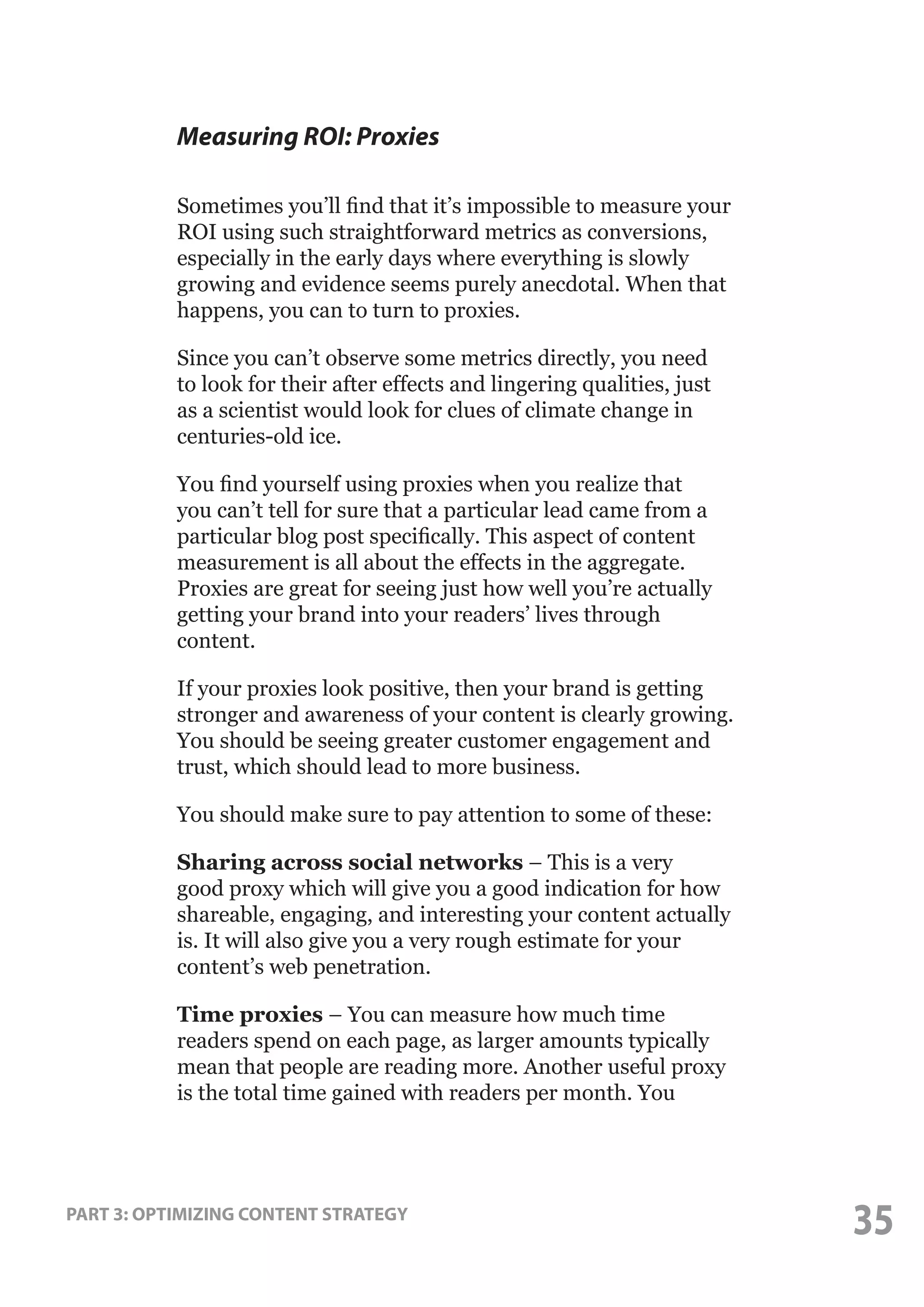 Measuring ROI: Proxies
Sometimes you’ll find that it’s impossible to measure your
ROI using such straightforward metrics as conversions,
especially in the early days where everything is slowly
growing and evidence seems purely anecdotal. When that
happens, you can to turn to proxies.
Since you can’t observe some metrics directly, you need
to look for their after effects and lingering qualities, just
as a scientist would look for clues of climate change in
centuries-old ice.
You find yourself using proxies when you realize that
you can’t tell for sure that a particular lead came from a
particular blog post specifically. This aspect of content
measurement is all about the effects in the aggregate.
Proxies are great for seeing just how well you’re actually
getting your brand into your readers’ lives through
content.
If your proxies look positive, then your brand is getting
stronger and awareness of your content is clearly growing.
You should be seeing greater customer engagement and
trust, which should lead to more business.
You should make sure to pay attention to some of these:
Sharing across social networks – This is a very
good proxy which will give you a good indication for how
shareable, engaging, and interesting your content actually
is. It will also give you a very rough estimate for your
content’s web penetration.
Time proxies – You can measure how much time
readers spend on each page, as larger amounts typically
mean that people are reading more. Another useful proxy
is the total time gained with readers per month. You

PART 3: OPTIMIZING CONTENT STRATEGY

35

 