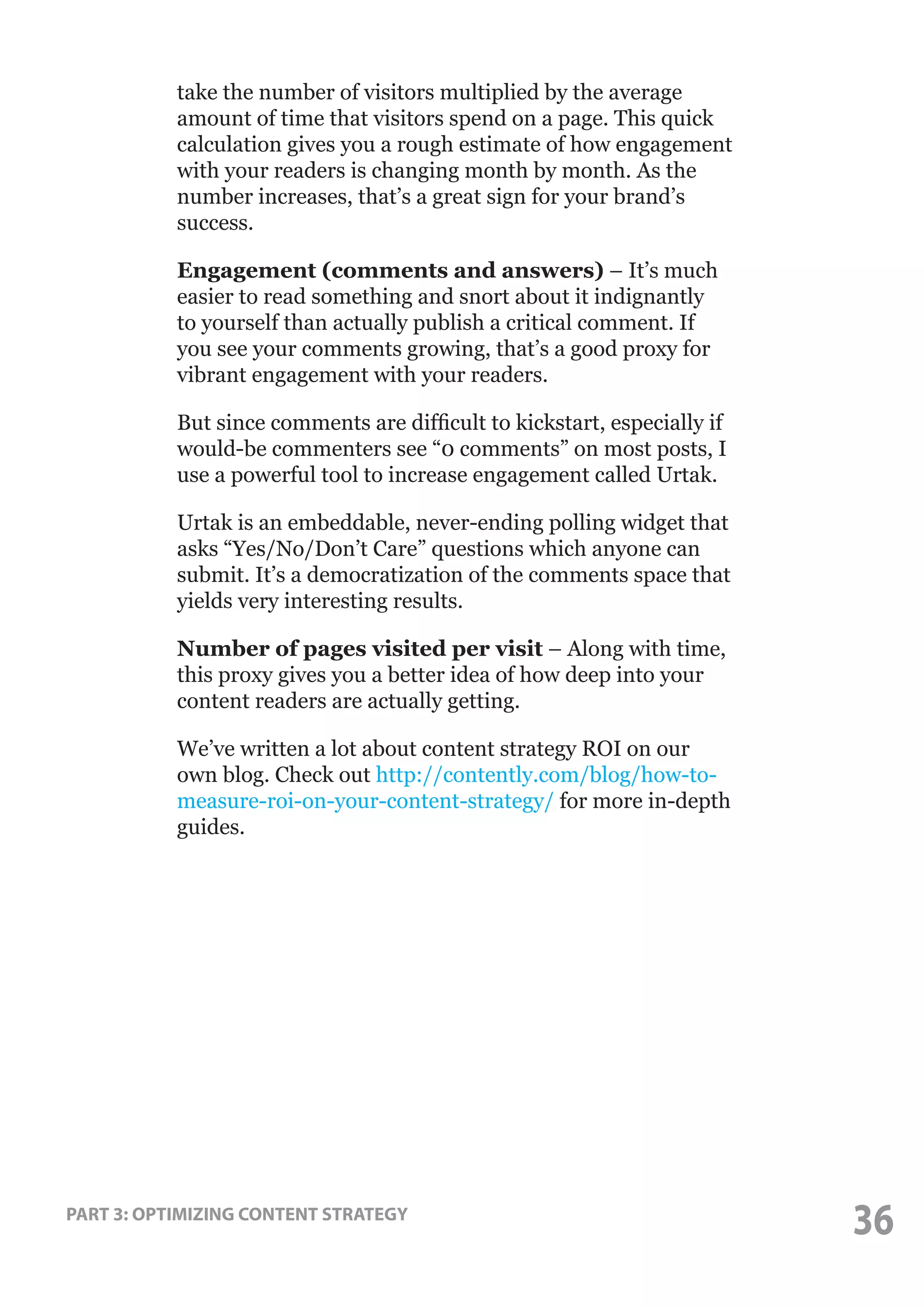 take the number of visitors multiplied by the average
amount of time that visitors spend on a page. This quick
calculation gives you a rough estimate of how engagement
with your readers is changing month by month. As the
number increases, that’s a great sign for your brand’s
success.
Engagement (comments and answers) – It’s much
easier to read something and snort about it indignantly
to yourself than actually publish a critical comment. If
you see your comments growing, that’s a good proxy for
vibrant engagement with your readers.
But since comments are difficult to kickstart, especially if
would-be commenters see “0 comments” on most posts, I
use a powerful tool to increase engagement called Urtak.
Urtak is an embeddable, never-ending polling widget that
asks “Yes/No/Don’t Care” questions which anyone can
submit. It’s a democratization of the comments space that
yields very interesting results.
Number of pages visited per visit – Along with time,
this proxy gives you a better idea of how deep into your
content readers are actually getting.
We’ve written a lot about content strategy ROI on our
own blog. Check out http://contently.com/blog/how-tomeasure-roi-on-your-content-strategy/ for more in-depth
guides.

PART 3: OPTIMIZING CONTENT STRATEGY

36

 