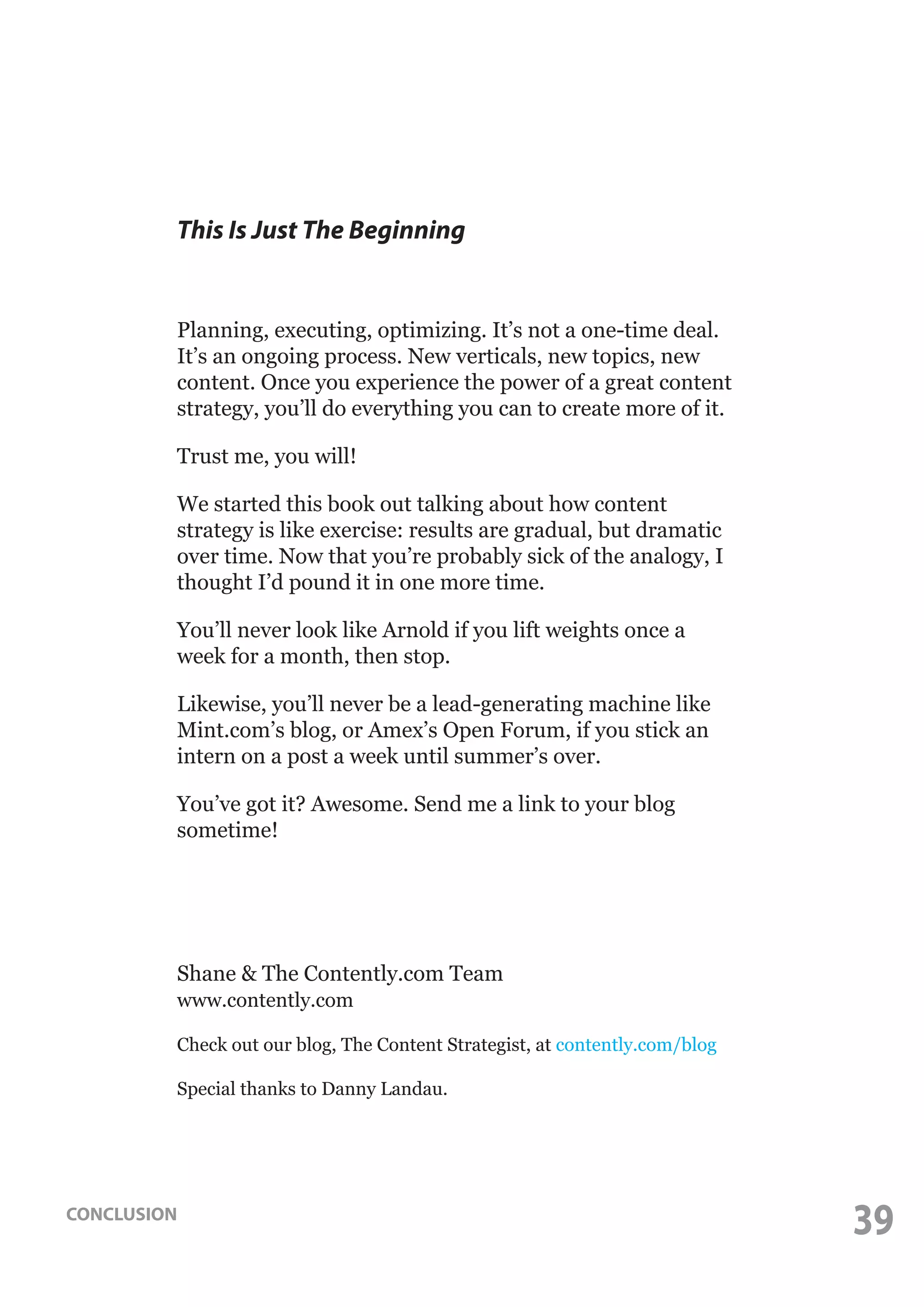 This Is Just The Beginning

Planning, executing, optimizing. It’s not a one-time deal.
It’s an ongoing process. New verticals, new topics, new
content. Once you experience the power of a great content
strategy, you’ll do everything you can to create more of it.
Trust me, you will!
We started this book out talking about how content
strategy is like exercise: results are gradual, but dramatic
over time. Now that you’re probably sick of the analogy, I
thought I’d pound it in one more time.
You’ll never look like Arnold if you lift weights once a
week for a month, then stop.
Likewise, you’ll never be a lead-generating machine like
Mint.com’s blog, or Amex’s Open Forum, if you stick an
intern on a post a week until summer’s over.
You’ve got it? Awesome. Send me a link to your blog
sometime!

Shane & The Contently.com Team
www.contently.com
Check out our blog, The Content Strategist, at contently.com/blog
Special thanks to Danny Landau.

CONCLUSION

39

 
