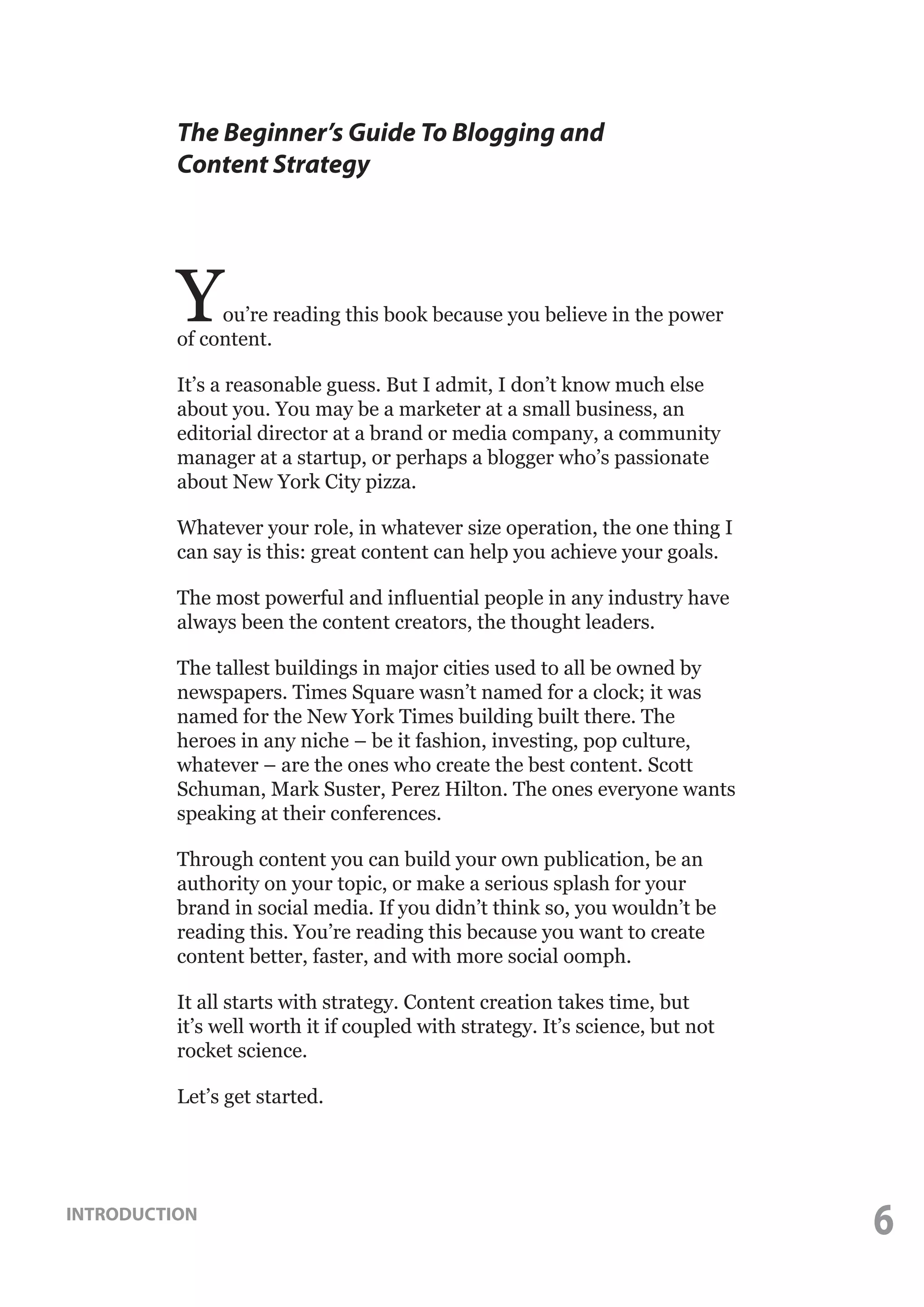 The Beginner’s Guide To Blogging and
Content Strategy

Y

ou’re reading this book because you believe in the power
of content.
It’s a reasonable guess. But I admit, I don’t know much else
about you. You may be a marketer at a small business, an
editorial director at a brand or media company, a community
manager at a startup, or perhaps a blogger who’s passionate
about New York City pizza.
Whatever your role, in whatever size operation, the one thing I
can say is this: great content can help you achieve your goals.
The most powerful and influential people in any industry have
always been the content creators, the thought leaders.
The tallest buildings in major cities used to all be owned by
newspapers. Times Square wasn’t named for a clock; it was
named for the New York Times building built there. The
heroes in any niche – be it fashion, investing, pop culture,
whatever – are the ones who create the best content. Scott
Schuman, Mark Suster, Perez Hilton. The ones everyone wants
speaking at their conferences.
Through content you can build your own publication, be an
authority on your topic, or make a serious splash for your
brand in social media. If you didn’t think so, you wouldn’t be
reading this. You’re reading this because you want to create
content better, faster, and with more social oomph.
It all starts with strategy. Content creation takes time, but
it’s well worth it if coupled with strategy. It’s science, but not
rocket science.
Let’s get started.

INTRODUCTION

6

 