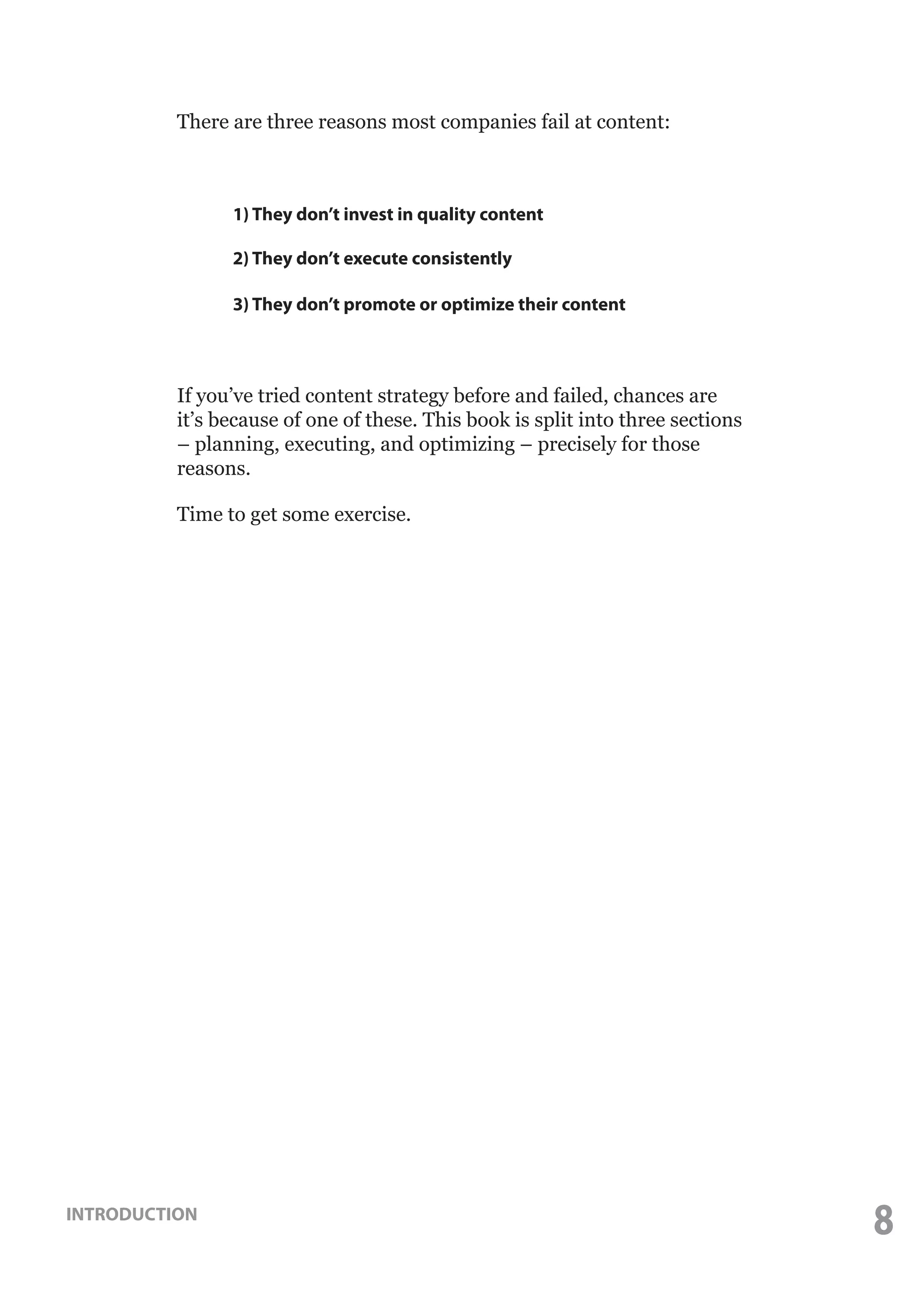 There are three reasons most companies fail at content:

	

1) They don’t invest in quality content

	

2) They don’t execute consistently

	

3) They don’t promote or optimize their content

If you’ve tried content strategy before and failed, chances are
it’s because of one of these. This book is split into three sections
– planning, executing, and optimizing – precisely for those
reasons.
Time to get some exercise.

INTRODUCTION

8

 