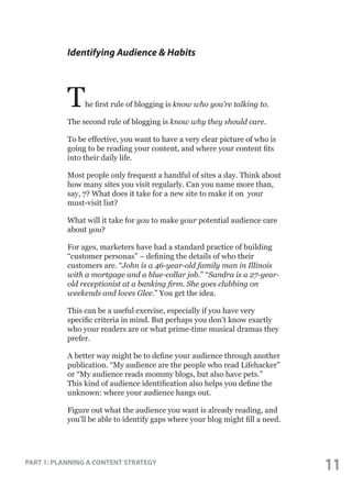 Identifying Audience & Habits

T

he first rule of blogging is know who you’re talking to.

The second rule of blogging is know why they should care.
To be effective, you want to have a very clear picture of who is
going to be reading your content, and where your content fits
into their daily life.
Most people only frequent a handful of sites a day. Think about
how many sites you visit regularly. Can you name more than,
say, 7? What does it take for a new site to make it on your
must-visit list?
What will it take for you to make your potential audience care
about you?
For ages, marketers have had a standard practice of building
“customer personas” – defining the details of who their
customers are. “John is a 46-year-old family man in Illinois
with a mortgage and a blue-collar job.” “Sandra is a 27-yearold receptionist at a banking firm. She goes clubbing on
weekends and loves Glee.” You get the idea.
This can be a useful exercise, especially if you have very
specific criteria in mind. But perhaps you don’t know exactly
who your readers are or what prime-time musical dramas they
prefer.
A better way might be to define your audience through another
publication. “My audience are the people who read Lifehacker”
or “My audience reads mommy blogs, but also have pets.”
This kind of audience identification also helps you define the
unknown: where your audience hangs out.
Figure out what the audience you want is already reading, and
you’ll be able to identify gaps where your blog might fill a need.

PART 1: PLANNING A CONTENT STRATEGY

11

 