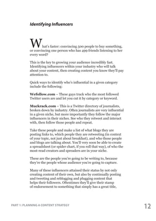 Identifying Influencers

W

hat’s faster: convincing 500 people to buy something,
or convincing one person who has 499 friends listening to her
every word?
This is the key to growing your audience incredibly fast.
Identifying influencers within your industry who will talk
about your content, then creating content you know they’ll pay
attention to.
Quick ways to identify who’s influential in a given category
include the following:
Wefollow.com – These guys track who the most followed
Twitter users are and let you cut it by category or keyword.
Muckrack.com – This is a Twitter directory of journalists,
broken down by industry. Often journalists are very influential
in a given niche, but more importantly they follow the major
influencers in their niches. See who they retweet and interact
with, then follow those people and repeat.
Take these people and make a list of what blogs they are
posting links to, which people they are retweeting (in context
of your topic, not just about breakfast), and who those people
and blogs are talking about. You’ll very soon be able to create
a spreadsheet (or spider chart, if you roll that way), of who the
most-read creators and spreaders are in your niche.
These are the people you’re going to be writing to, because
they’re the people whose audience you’re going to capture.
Many of these influencers attained their status by not only
creating content of their own, but also by continually posting
and tweeting and reblogging and plugging content that
helps their followers. Oftentimes they’ll give their stamp
of endorsement to something that simply has a great title,

PART 1: PLANNING A CONTENT STRATEGY

12

 