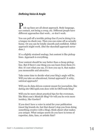 Defining Voice & Angle

P

ick-up lines are all about approach. Body language,
eye contact, not being a creep, etc. Different people have
different approaches that work... or don’t work.
You can pull off a terrible pickup line if you’re doing it in
a tongue-in-cheek way. Then you can come off as actually
funny. Or you can be totally smooth and confident. Either
approach might work. (But the skeezball approach never
does.)
It’s a slightly strained analogy, but content is like pickup
lines. Approach is everything.
Your content should be way better than a cheap pickup
line. But if there’s one thing you can learn from them it’s
this: it’s not what you say, it’s how you say it, that makes
you memorable and attractive.
Take some time to decide what your blog’s angle will be.
Will you take an educational, formal approach? A witty,
satirical approach?
Will you do data-driven content meant for journalists, like
dating site OKCupid.com does with its OKTrends blog?
Will you be more about practical tips for the everyman,
like Mint.com’s MintLife Blog? Or will you be even more
insidery, like Gawker?
If you don’t have a voice in mind for your publication
(most big brands do, but that doesn’t stop you from doing
something creative with a blog), think about what makes
you unique. What unique assets do you have in terms of
expertise, data, fans, or artistic flair?

PART 1: PLANNING A CONTENT STRATEGY

14

 