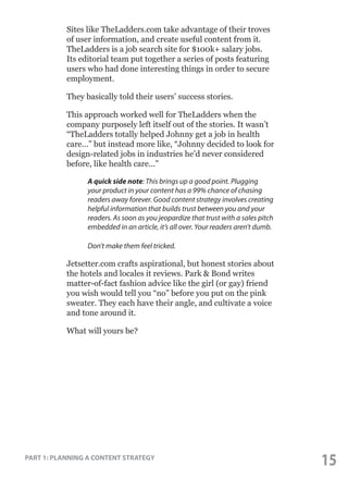 Sites like TheLadders.com take advantage of their troves
of user information, and create useful content from it.
TheLadders is a job search site for $100k+ salary jobs.
Its editorial team put together a series of posts featuring
users who had done interesting things in order to secure
employment.
They basically told their users’ success stories.
This approach worked well for TheLadders when the
company purposely left itself out of the stories. It wasn’t
“TheLadders totally helped Johnny get a job in health
care...” but instead more like, “Johnny decided to look for
design-related jobs in industries he’d never considered
before, like health care...”
	
	
	
	
	
	
	
	

A quick side note: This brings up a good point. Plugging
your product in your content has a 99% chance of chasing 	
	
readers away forever. Good content strategy involves creating 	 	
helpful information that builds trust between you and your 	
readers. As soon as you jeopardize that trust with a sales pitch 	
embedded in an article, it’s all over. Your readers aren’t dumb. 	
Don’t make them feel tricked.

Jetsetter.com crafts aspirational, but honest stories about
the hotels and locales it reviews. Park & Bond writes
matter-of-fact fashion advice like the girl (or gay) friend
you wish would tell you “no” before you put on the pink
sweater. They each have their angle, and cultivate a voice
and tone around it.
What will yours be?

PART 1: PLANNING A CONTENT STRATEGY

15

 