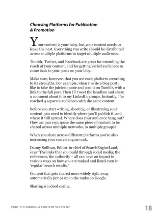 Choosing Platforms for Publication
& Promotion

Y

our content is your baby, but your content needs to
leave the nest. Everything you write should be distributed
across multiple platforms to target multiple audiences.
Tumblr, Twitter, and Facebook are great for extending the
reach of your content, and for getting varied audiences to
come back to your posts on your blog.
Make sure, however, that you use each platform according
to its strengths. For example, when I write a blog post I
like to take the juiciest quote and post it on Tumblr, with a
link to the full post. Then I’ll tweet the headline and share
a comment about it to my LinkedIn groups. Instantly, I’ve
reached 4 separate audiences with the same content.
Before you start writing, shooting, or illustrating your
content, you need to identify where you’ll publish it, and
where it will spread. Where does your audience hang out?
How can you repurpose the same piece of content to be
shared across multiple networks, to multiple groups?
When you share across different platforms you’re also
increasing your search engine rank.
Danny Sullivan, Editor-in-chief of SearchEngineLand,
says “The links that you build through social media, the
references, the authority – all can have an impact in
various ways on how you are ranked and listed even in
‘regular’ search results.”
Content that gets shared more widely right away
automatically jumps up in the ranks on Google.
Sharing is indeed caring.

PART 1: PLANNING A CONTENT STRATEGY

18

 
