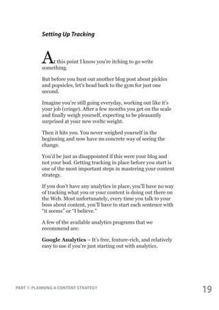 Setting Up Tracking

A

t this point I know you’re itching to go write
something.
But before you bust out another blog post about pickles
and popsicles, let’s head back to the gym for just one
second.
Imagine you’re still going everyday, working out like it’s
your job (cringe). After a few months you get on the scale
and finally weigh yourself, expecting to be pleasantly
surprised at your new svelte weight.
Then it hits you. You never weighed yourself in the
beginning and now have no concrete way of seeing the
change.
You’d be just as disappointed if this were your blog and
not your bod. Getting tracking in place before you start is
one of the most important steps in mastering your content
strategy.
If you don’t have any analytics in place, you’ll have no way
of tracking what you or your content is doing out there on
the Web. Most unfortunately, every time you talk to your
boss about content, you’ll have to start each sentence with
“it seems” or “I believe.”
A few of the available analytics programs that we
recommend are:
Google Analytics – It’s free, feature-rich, and relatively
easy to use if you’re just starting out with analytics.

PART 1: PLANNING A CONTENT STRATEGY

19

 