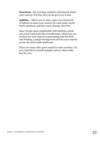 Newsbeat– Get real time analytics information about
your content. Not free, but you do get to try it first.
Addthis – Allows you to add a super convenient bar
of buttons to share your content for each major social
media platform, and then track sharing. Also free.
Once you get more comfortable with analytics, check
out social reach tools like Crowdbooster, which lets you
see how far your content is penetrating into the Web,
and Postling, a single management tool for your content
across all social media platforms.
There are many other great analytics tools out there. It’s
not a bad idea to install multiple and see what works
best for you.

PART 1: PLANNING A CONTENT STRATEGY

20

 