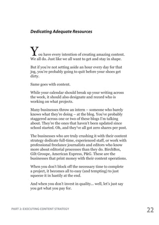 Dedicating Adequate Resources

Y

ou have every intention of creating amazing content.
We all do. Just like we all want to get and stay in shape.
But if you’re not setting aside an hour every day for that
jog, you’re probably going to quit before your shoes get
dirty.
Same goes with content.
While your calendar should break up your writing across
the week, it should also designate and record who is
working on what projects.
Many businesses throw an intern – someone who barely
knows what they’re doing – at the blog. You’ve probably
staggered across one or two of these blogs I’m talking
about. They’re the ones that haven’t been updated since
school started. Oh, and they’ve all got zero shares per post.
The businesses who are truly crushing it with their content
strategy dedicate full-time, experienced staff, or work with
professional freelance journalists and editors who know
more about editorial processes than they do. BirchBox,
Gilt Groupe, American Express, P&G. These are the
businesses that print money with their content operations.
When you don’t block off the necessary time to complete
a project, it becomes all to easy (and tempting) to just
squeeze it in hastily at the end.
And when you don’t invest in quality... well, let’s just say
you get what you pay for.

PART 2: EXECUTING CONTENT STRATEGY

22

 