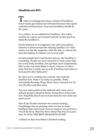Headlines are 90%

T

witter is nothing more than a stream of headlines.
Great tweets get clicked and retweeted because they spark
curiosity and discussion. Your post headlines should do
the same.
As a culture, we are addicted to headlines. Our entire
reaction to a piece can be based entirely on how good we
think the headline is.
On the Internet or in magazines, the entire journalism
industry is based around the winning headline. It’s what
makes you buy the magazine, click the link, or retweet the
best description of a hipster you’ve ever read.
As most people don’t read stories anyway, the headline is
everything. People are more attracted to read a piece that
has a real sticky headline, but (perhaps more importantly)
they’re also way more likely to share, retweet, or Like a
story that has a catchy one as well, if nothing more than to
look good to their followers!
So when you’re writing your content, start with the
headline first. Make it as sticky as possible. Think
Potentially Raunchy Ways Elmer Never Wanted You To
Use His Glue and then some.
Put your main points in the subhead next, since you’ve
still got people’s attention before losing them at the main
text. Hopefully they’ll now at least skim the rest of the text
more aware.
One of my favorite resources for content strategy,
Copyblogger has an amazing series on how to make
headlines that rock (Google “Magnetic Headlines,” and you’ll find it.).
“You’ll Be Sorry That You Never Read This Post To Learn
How To Write THE BEST HEADLINES EVER!”
I clicked on that even before I finished reading.

PART 2: EXECUTING CONTENT STRATEGY

24

 