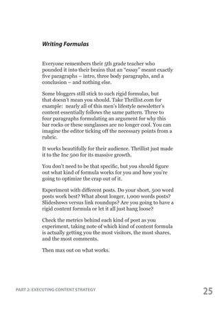 Writing Formulas
Everyone remembers their 5th grade teacher who
pounded it into their brains that an “essay” meant exactly
five paragraphs – intro, three body paragraphs, and a
conclusion – and nothing else.
Some bloggers still stick to such rigid formulas, but
that doesn’t mean you should. Take Thrillist.com for
example: nearly all of this men’s lifestyle newsletter’s
content essentially follows the same pattern. Three to
four paragraphs formulating an argument for why this
bar rocks or these sunglasses are no longer cool. You can
imagine the editor ticking off the necessary points from a
rubric.
It works beautifully for their audience. Thrillist just made
it to the Inc 500 for its massive growth.
You don’t need to be that specific, but you should figure
out what kind of formula works for you and how you’re
going to optimize the crap out of it.
Experiment with different posts. Do your short, 500 word
posts work best? What about longer, 1,000 words posts?
Slideshows versus link roundups? Are you going to have a
rigid content formula or let it all just hang loose?
Check the metrics behind each kind of post as you
experiment, taking note of which kind of content formula
is actually getting you the most visitors, the most shares,
and the most comments.
Then max out on what works.

PART 2: EXECUTING CONTENT STRATEGY

25

 
