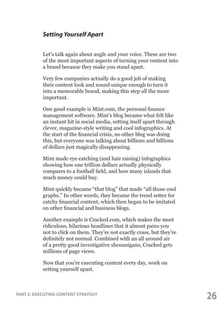 Setting Yourself Apart
Let’s talk again about angle and your voice. These are two
of the most important aspects of turning your content into
a brand because they make you stand apart.
Very few companies actually do a good job of making
their content look and sound unique enough to turn it
into a memorable brand, making this step all the more
important.
One good example is Mint.com, the personal finance
management software. Mint’s blog became what felt like
an instant hit in social media, setting itself apart through
clever, magazine-style writing and cool infographics. At
the start of the financial crisis, no other blog was doing
this, but everyone was talking about billions and billions
of dollars just magically disappearing.
Mint made eye catching (and hair raising) infographics
showing how one trillion dollars actually physically
compares to a football field, and how many islands that
much money could buy.
Mint quickly became “that blog” that made “all those cool
graphs.” In other words, they became the trend setter for
catchy financial content, which then began to be imitated
on other financial and business blogs.
Another example is Cracked.com, which makes the most
ridiculous, hilarious headlines that it almost pains you
not to click on them. They’re not exactly crass, but they’re
definitely not normal. Combined with an all around air
of a pretty good investigative shenanigans, Cracked gets
millions of page views.
Now that you’re executing content every day, work on
setting yourself apart.

PART 2: EXECUTING CONTENT STRATEGY

26

 