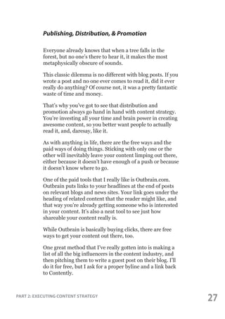 Publishing, Distribution, & Promotion
Everyone already knows that when a tree falls in the
forest, but no one’s there to hear it, it makes the most
metaphysically obscure of sounds.
This classic dilemma is no different with blog posts. If you
wrote a post and no one ever comes to read it, did it ever
really do anything? Of course not, it was a pretty fantastic
waste of time and money.
That’s why you’ve got to see that distribution and
promotion always go hand in hand with content strategy.
You’re investing all your time and brain power in creating
awesome content, so you better want people to actually
read it, and, daresay, like it.
As with anything in life, there are the free ways and the
paid ways of doing things. Sticking with only one or the
other will inevitably leave your content limping out there,
either because it doesn’t have enough of a push or because
it doesn’t know where to go.
One of the paid tools that I really like is Outbrain.com.
Outbrain puts links to your headlines at the end of posts
on relevant blogs and news sites. Your link goes under the
heading of related content that the reader might like, and
that way you’re already getting someone who is interested
in your content. It’s also a neat tool to see just how
shareable your content really is.
While Outbrain is basically buying clicks, there are free
ways to get your content out there, too.
One great method that I’ve really gotten into is making a
list of all the big influencers in the content industry, and
then pitching them to write a guest post on their blog. I’ll
do it for free, but I ask for a proper byline and a link back
to Contently.

PART 2: EXECUTING CONTENT STRATEGY

27

 