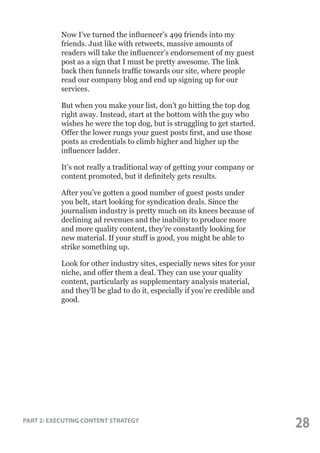 Now I’ve turned the influencer’s 499 friends into my
friends. Just like with retweets, massive amounts of
readers will take the influencer’s endorsement of my guest
post as a sign that I must be pretty awesome. The link
back then funnels traffic towards our site, where people
read our company blog and end up signing up for our
services.
But when you make your list, don’t go hitting the top dog
right away. Instead, start at the bottom with the guy who
wishes he were the top dog, but is struggling to get started.
Offer the lower rungs your guest posts first, and use those
posts as credentials to climb higher and higher up the
influencer ladder.
It’s not really a traditional way of getting your company or
content promoted, but it definitely gets results.
After you’ve gotten a good number of guest posts under
you belt, start looking for syndication deals. Since the
journalism industry is pretty much on its knees because of
declining ad revenues and the inability to produce more
and more quality content, they’re constantly looking for
new material. If your stuff is good, you might be able to
strike something up.
Look for other industry sites, especially news sites for your
niche, and offer them a deal. They can use your quality
content, particularly as supplementary analysis material,
and they’ll be glad to do it, especially if you’re credible and
good.

PART 2: EXECUTING CONTENT STRATEGY

28

 
