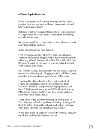 Influencing Influencers
When starting out with content strategy, we try hard to
imagine how our audience will react to our content, and
fine tweak it accordingly.
But from what we’ve already talked about, your audience
at large’s reaction is not nearly as important as winning
over the influencers.
Sometimes you’ll be trying to get at a few influencers, and
other times it’ll be just one.
In my case, it was one Fred Wilson.
Fred Wilson is a partner at the VC firm Union Square
Ventures and an avid blogger with a massive and obedient
following. When I first moved to New York, I decided that
if I wanted to get on the local tech scene radar, I needed
Fred to know who I was.
So I tried to learn as much about Fred as I could. I figured
out what he liked (music, blogging at 6AM), disliked (long
e-mails), and read about a year’s worth of his posts.
I had used to play in bands before I got into tech. So
I made an infographic called, “Rock Bands vs Tech
Startups.” The chart compared putting together a rock
band (“Righteous drumming, dude!”) and a tech startup
(“Righteous c0ding, dud3!”), and how the life cycles of
each were really quite similar.
I sent a link to my published version of Rock Bands vs
Tech Startups to Fred at 3AM on a Monday morning with
the title of the chart as the subject, and a short message,
“Hey Fred, I though you might like this. Shane.”
When Fred woke up early on Monday to write his blog, my
email was probably the first one he saw.

PART 2: EXECUTING CONTENT STRATEGY

29

 