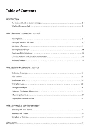 Table of Contents
INTRODUCTION
	
	
	

The Beginner’s Guide to Content Strategy  . . . . . . . . . . . . . . . . . . . . . . . . . . . . . . . . . . . . . . . . . . . . . . . . . . . . . . . . .	 6	
Why Most Companies Fail . . . . . . . . . . . . . . . . . . . . . . . . . . . . . . . . . . . . . . . . . . . . . . . . . . . . . . . . . . . . . . . . . . . . . . . . .	 7

	
PART 1: PLANNING A CONTENT STRATEGY
	

Defining Goals . . . . . . . . . . . . . . . . . . . . . . . . . . . . . . . . . . . . . . . . . . . . . . . . . . . . . . . . . . . . . . . . . . . . . . . . . . . . . . . . . . .	 9

	

Identifying Audience and Habits . . . . . . . . . . . . . . . . . . . . . . . . . . . . . . . . . . . . . . . . . . . . . . . . . . . . . . . . . . . . . . . . . .  10

	

Identifying Influencers . . . . . . . . . . . . . . . . . . . . . . . . . . . . . . . . . . . . . . . . . . . . . . . . . . . . . . . . . . . . . . . . . . . . . . . . . . . . .11

	
	
	
	
	

Defining Voice and Angle . . . . . . . . . . . . . . . . . . . . . . . . . . . . . . . . . . . . . . . . . . . . . . . . . . . . . . . . . . . . . . . . . . . . . . . . . . 14	

	

Choosing Platforms for Publication and Promotion . . . . . . . . . . . . . . . . . . . . . . . . . . . . . . . . . . . . . . . . . . . . . . . . . 18

	

Setting up Tracking . . . . . . . . . . . . . . . . . . . . . . . . . . . . . . . . . . . . . . . . . . . . . . . . . . . . . . . . . . . . . . . . . . . . . . . . . . . . . . .  19	

Creating an Editorial Calendar . . . . . . . . . . . . . . . . . . . . . . . . . . . . . . . . . . . . . . . . . . . . . . . . . . . . . . . . . . . . . . . . . . . . .  16

PART 2: EXECUTING CONTENT STRATEGY
	

Dedicating Resources . . . . . . . . . . . . . . . . . . . . . . . . . . . . . . . . . . . . . . . . . . . . . . . . . . . . . . . . . . . . . . . . . . . . . . . . . . . . . 22

	

Story Ideation . . . . . . . . . . . . . . . . . . . . . . . . . . . . . . . . . . . . . . . . . . . . . . . . . . . . . . . . . . . . . . . . . . . . . . . . . . . . . . . . . . . . 23

	

Headlines are 90% . . . . . . . . . . . . . . . . . . . . . . . . . . . . . . . . . . . . . . . . . . . . . . . . . . . . . . . . . . . . . . . . . . . . . . . . . . . . . . . . 24

	

Writing Formulas . . . . . . . . . . . . . . . . . . . . . . . . . . . . . . . . . . . . . . . . . . . . . . . . . . . . . . . . . . . . . . . . . . . . . . . . . . . . . . . . . 25

	

Setting Yourself Apart . . . . . .  . . . . . . . . . . . . . . . . . . . . . . . . . . . . . . . . . . . . . . . . . . . . . . . . . . . . . . . . . . . . . . . . . . . . . . 26

	

Publishing, Distribution, & Promotion . .. . . . . . . . . . . . . . . . . . . . . . . . . . . . . . . . . . . . . . . . . . . . . . . . . . . . . . . . . . . . 27

	

Influencing influencers . . . . . . . . . . . . . . . . . . . . . . . . . . . . . . . . . . . . . . . . . . . . . . . . . . . . . . . . . . . . . . . . . . . . . . . . . . . . 29

	

Keeping Your Audience Around . . . . . . . . . . . . . . . . . . . . . . . . . . . . . . . . . . . . . . . . . . . . . . . . . . . . . . . . . . . . . . . . . . . 31

	
PART 3: OPTIMIZING CONTENT STRATEGY
	

Measuring ROI: Basic Metrics . . . . . . . . . . . . . . . . . . . . . . . . . . . . . . . . . . . . . . . . . . . . . . . . . . . . . . . . . . . . . . . . . . . . . . 34

	

Measuring ROI: Proxies . . . . . . . . . . . . . . . . . . . . . . . . . . . . . . . . . . . . . . . . . . . . . . . . . . . . . . . . . . . . . . . . . . . . . . . . . . . . 35

	

Using Data to Optimize . . . . . . . . . . . . . . . . . . . . . . . . . . . . . . . . . . . . . . . . . . . . . . . . . . . . . . . . . . . . . . . . . . . . . . . . . . .  37

	

CONCLUSION . . . . . . . . . . . . . . . . . . . . . . . . . . . . . . . . . . . . . . . . . . . . . . . . . . . . . . . . . . . . . . . . . . . . . . . . . . . . . . . . . . . . . . . . . . . 39

 