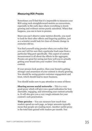Measuring ROI: Proxies
Sometimes you’ll find that it’s impossible to measure your
ROI using such straightforward metrics as conversions,
especially in the early days where everything is slowly
growing and evidence seems purely anecdotal. When that
happens, you can to turn to proxies.
Since you can’t observe some metrics directly, you need
to look for their after effects and lingering qualities, just
as a scientist would look for clues of climate change in
centuries-old ice.
You find yourself using proxies when you realize that
you can’t tell for sure that a particular lead came from a
particular blog post specifically. This aspect of content
measurement is all about the effects in the aggregate.
Proxies are great for seeing just how well you’re actually
getting your brand into your readers’ lives through
content.
If your proxies look positive, then your brand is getting
stronger and awareness of your content is clearly growing.
You should be seeing greater customer engagement and
trust, which should lead to more business.
You should make sure to pay attention to some of these:
Sharing across social networks – This is a very
good proxy which will give you a good indication for how
shareable, engaging, and interesting your content actually
is. It will also give you a very rough estimate for your
content’s web penetration.
Time proxies – You can measure how much time
readers spend on each page, as larger amounts typically
mean that people are reading more. Another useful proxy
is the total time gained with readers per month. You

PART 3: OPTIMIZING CONTENT STRATEGY

35

 
