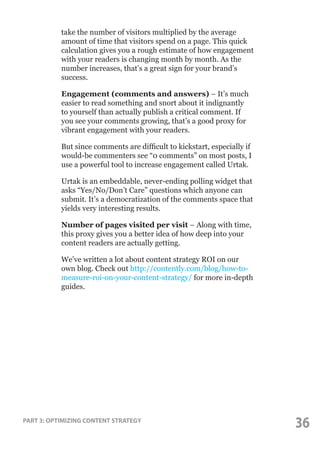 take the number of visitors multiplied by the average
amount of time that visitors spend on a page. This quick
calculation gives you a rough estimate of how engagement
with your readers is changing month by month. As the
number increases, that’s a great sign for your brand’s
success.
Engagement (comments and answers) – It’s much
easier to read something and snort about it indignantly
to yourself than actually publish a critical comment. If
you see your comments growing, that’s a good proxy for
vibrant engagement with your readers.
But since comments are difficult to kickstart, especially if
would-be commenters see “0 comments” on most posts, I
use a powerful tool to increase engagement called Urtak.
Urtak is an embeddable, never-ending polling widget that
asks “Yes/No/Don’t Care” questions which anyone can
submit. It’s a democratization of the comments space that
yields very interesting results.
Number of pages visited per visit – Along with time,
this proxy gives you a better idea of how deep into your
content readers are actually getting.
We’ve written a lot about content strategy ROI on our
own blog. Check out http://contently.com/blog/how-tomeasure-roi-on-your-content-strategy/ for more in-depth
guides.

PART 3: OPTIMIZING CONTENT STRATEGY

36

 