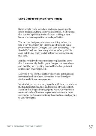 Using Data to Optimize Your Strategy

Some people really love data, and some people pretty
much despise anything to do with numbers. It’s befitting
that content optimization is all about striking a neat
balance between quantitative and qualitative.
The metrics that you gather mean nothing unless you
find a way to actually put them to good use and make
your content better. Going to your boss and saying, “Hey
Randall! Check out how many visitors we’ve got it!” is
cool, but it’s not really useful unless you take action on
that data.
Randall would’ve been so much more pleased to know
that it was actually the list posts that got the most views,
and that they were getting tweeted like a hot pastrami
sandwich at @CarnegieDeli.
Likewise if you see that certain writers are getting many
more results than others, have them write the edgier
stories to elicit more engagement.
Metrics let you be extremely specific with how you address
the fundamental structure and formula of your content.
Don’t let that huge advantage go to waste. Once you can
see what kinds of features in your content are the most
successful, work on maximizing those features and playing
to your strengths.

PART 3: OPTIMIZING CONTENT STRATEGY

37

 