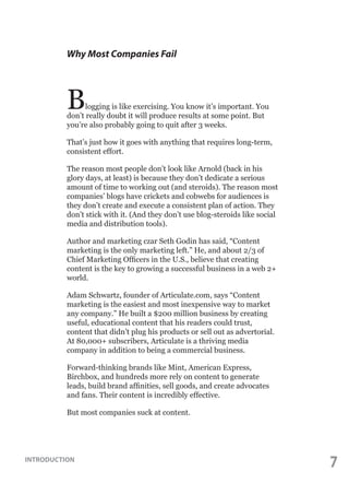 Why Most Companies Fail

B

logging is like exercising. You know it’s important. You
don’t really doubt it will produce results at some point. But
you’re also probably going to quit after 3 weeks.
That’s just how it goes with anything that requires long-term,
consistent effort.
The reason most people don’t look like Arnold (back in his
glory days, at least) is because they don’t dedicate a serious
amount of time to working out (and steroids). The reason most
companies’ blogs have crickets and cobwebs for audiences is
they don’t create and execute a consistent plan of action. They
don’t stick with it. (And they don’t use blog-steroids like social
media and distribution tools).
Author and marketing czar Seth Godin has said, “Content
marketing is the only marketing left.” He, and about 2/3 of
Chief Marketing Officers in the U.S., believe that creating
content is the key to growing a successful business in a web 2+
world.
Adam Schwartz, founder of Articulate.com, says “Content
marketing is the easiest and most inexpensive way to market
any company.” He built a $200 million business by creating
useful, educational content that his readers could trust,
content that didn’t plug his products or sell out as advertorial.
At 80,000+ subscribers, Articulate is a thriving media
company in addition to being a commercial business.
Forward-thinking brands like Mint, American Express,
Birchbox, and hundreds more rely on content to generate
leads, build brand affinities, sell goods, and create advocates
and fans. Their content is incredibly effective.
But most companies suck at content.

INTRODUCTION

7

 