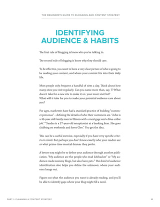 10
THE BEGINNER’S GUIDE TO BLOGGING AND CONTENT STRATEGY
The first rule of blogging is know who you’re talking to.
The second rule of blogging is know why they should care.
To be effective, you want to have a very clear picture of who is going to
be reading your content, and where your content fits into their daily
life.
Most people only frequent a handful of sites a day. Think about how
many sites you visit regularly. Can you name more than, say, 7? What
does it take for a new site to make it on your must-visit list?
What will it take for you to make your potential audience care about
you?
For ages, marketers have had a standard practice of building “custom-
er personas” – defining the details of who their customers are. “John is
a 46-year-old family man in Illinois with a mortgage and a blue-collar
job.” “Sandra is a 27-year-old receptionist at a banking firm. She goes
clubbing on weekends and loves Glee.” You get the idea.
This can be a useful exercise, especially if you have very specific crite-
ria in mind. But perhaps you don’t know exactly who your readers are
or what prime-time musical dramas they prefer.
A better way might be to define your audience through another publi-
cation. “My audience are the people who read Lifehacker” or “My au-
dience reads mommy blogs, but also have pets.” This kind of audience
identification also helps you define the unknown: where your audi-
ence hangs out.
Figure out what the audience you want is already reading, and you’ll
be able to identify gaps where your blog might fill a need.
PART 1: PLANNING A CONTENT STRATEGY
IDENTIFYING
AUDIENCE  HABITS
 