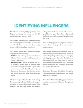 11
THE BEGINNER’S GUIDE TO BLOGGING AND CONTENT STRATEGY
What’s faster: convincing 500 people to buy some-
thing, or convincing one person who has 499
friends listening to her every word?
This is the key to growing your audience incredibly
fast. Identifying influencers within your industry
who will talk about your content, then creating
content you know they’ll pay attention to.
Quick ways to identify who’s influential in a given
category include the following:
•	 Wefollow.com – These guys track who the most
followed Twitter users are and let you cut it by
category or keyword.
•	 Muckrack.com – This is a Twitter directory
of journalists, broken down by industry. Often
journalists are very influential in a given niche,
but more importantly they follow the major in-
fluencers in their niches. See who they retweet
and interact with, then follow those people and
repeat.
Take these people and make a list of what blogs
they are posting links to, which people they are
retweeting (in context of your topic, not just about
breakfast), and who those people and blogs are
talking about. You’ll very soon be able to create a
spreadsheet (or spider chart, if you roll that way),
of who the most-read creators and spreaders are in
your niche.
These are the people you’re going to be writing to,
because they’re the people whose audience you’re
going to capture.
Many of these influencers attained their status by
not only creating content of their own, but also by
continually posting and tweeting and reblogging
and plugging content that helps their followers.
Oftentimes they’ll give their stamp of endorse-
ment to something that simply has a great title,
without reading first, but knowing it makes them
look good to their followers.
Get to know their style, their habits, their quirks.
Create a mini dossier (or a column in your spread-
sheet) on each of them.
Down the road, this info will help you when brain-
storming content that will spread through your
industry.
PART 1: PLANNING A CONTENT STRATEGY
IDENTIFYING INFLUENCERS
 