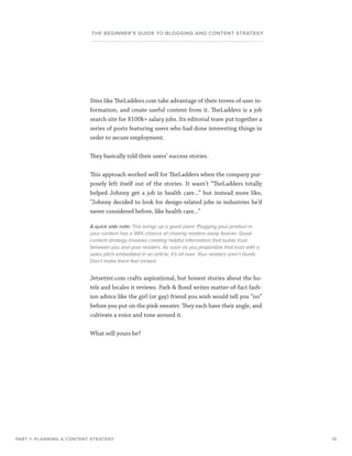 13
THE BEGINNER’S GUIDE TO BLOGGING AND CONTENT STRATEGY
Sites like TheLadders.com take advantage of their troves of user in-
formation, and create useful content from it. TheLadders is a job
search site for $100k+ salary jobs. Its editorial team put together a
series of posts featuring users who had done interesting things in
order to secure employment.
They basically told their users’ success stories.
This approach worked well for TheLadders when the company pur-
posely left itself out of the stories. It wasn’t “TheLadders totally
helped Johnny get a job in health care...” but instead more like,
“Johnny decided to look for design-related jobs in industries he’d
never considered before, like health care...”
A quick side note: This brings up a good point. Plugging your product in
your content has a 99% chance of chasing readers away forever. Good
content strategy involves creating helpful information that builds trust
between you and your readers. As soon as you jeopardize that trust with a
sales pitch embedded in an article, it’s all over. Your readers aren’t dumb.
Don’t make them feel tricked.
Jetsetter.com crafts aspirational, but honest stories about the ho-
tels and locales it reviews. Park  Bond writes matter-of-fact fash-
ion advice like the girl (or gay) friend you wish would tell you “no”
before you put on the pink sweater. They each have their angle, and
cultivate a voice and tone around it.
What will yours be?
PART 1: PLANNING A CONTENT STRATEGY
 