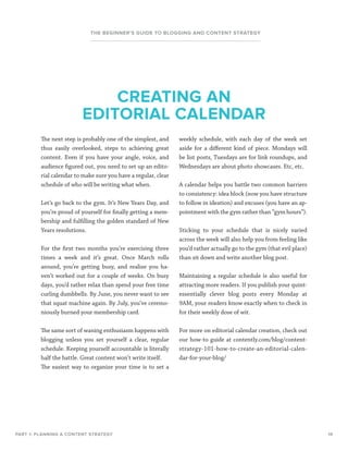 14
THE BEGINNER’S GUIDE TO BLOGGING AND CONTENT STRATEGY
The next step is probably one of the simplest, and
thus easily overlooked, steps to achieving great
content. Even if you have your angle, voice, and
audience figured out, you need to set up an edito-
rial calendar to make sure you have a regular, clear
schedule of who will be writing what when.
Let’s go back to the gym. It’s New Years Day, and
you’re proud of yourself for finally getting a mem-
bership and fulfilling the golden standard of New
Years resolutions.
For the first two months you’re exercising three
times a week and it’s great. Once March rolls
around, you’re getting busy, and realize you ha-
ven’t worked out for a couple of weeks. On busy
days, you’d rather relax than spend your free time
curling dumbbells. By June, you never want to see
that squat machine again. By July, you’ve ceremo-
niously burned your membership card.
The same sort of waning enthusiasm happens with
blogging unless you set yourself a clear, regular
schedule. Keeping yourself accountable is literally
half the battle. Great content won’t write itself.
The easiest way to organize your time is to set a
weekly schedule, with each day of the week set
aside for a different kind of piece. Mondays will
be list posts, Tuesdays are for link roundups, and
Wednesdays are about photo showcases. Etc, etc.
A calendar helps you battle two common barriers
to consistency: idea block (now you have structure
to follow in ideation) and excuses (you have an ap-
pointment with the gym rather than “gym hours”).
Sticking to your schedule that is nicely varied
across the week will also help you from feeling like
you’d rather actually go to the gym (that evil place)
than sit down and write another blog post.
Maintaining a regular schedule is also useful for
attracting more readers. If you publish your quint-
essentially clever blog posts every Monday at
9AM, your readers know exactly when to check in
for their weekly dose of wit.
For more on editorial calendar creation, check out
our how-to guide at contently.com/blog/content-
strategy-101-how-to-create-an-editorial-calen-
dar-for-your-blog/
CREATING AN
EDITORIAL CALENDAR
PART 1: PLANNING A CONTENT STRATEGY
 