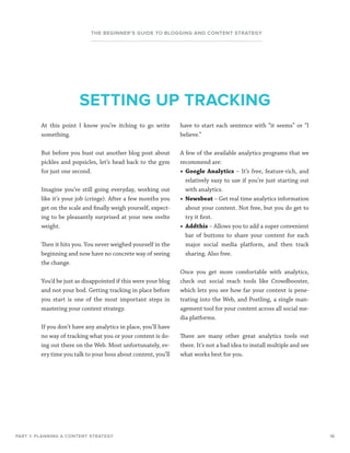 16
THE BEGINNER’S GUIDE TO BLOGGING AND CONTENT STRATEGY
At this point I know you’re itching to go write
something.
But before you bust out another blog post about
pickles and popsicles, let’s head back to the gym
for just one second.
Imagine you’re still going everyday, working out
like it’s your job (cringe). After a few months you
get on the scale and finally weigh yourself, expect-
ing to be pleasantly surprised at your new svelte
weight.
Then it hits you. You never weighed yourself in the
beginning and now have no concrete way of seeing
the change.
You’d be just as disappointed if this were your blog
and not your bod. Getting tracking in place before
you start is one of the most important steps in
mastering your content strategy.
If you don’t have any analytics in place, you’ll have
no way of tracking what you or your content is do-
ing out there on the Web. Most unfortunately, ev-
ery time you talk to your boss about content, you’ll
PART 1: PLANNING A CONTENT STRATEGY
SETTING UP TRACKING
have to start each sentence with “it seems” or “I
believe.”
A few of the available analytics programs that we
recommend are:
•	 Google Analytics – It’s free, feature-rich, and
relatively easy to use if you’re just starting out
with analytics.
•	 Newsbeat – Get real time analytics information
about your content. Not free, but you do get to
try it first.
•	 Addthis – Allows you to add a super convenient
bar of buttons to share your content for each
major social media platform, and then track
sharing. Also free.
Once you get more comfortable with analytics,
check out social reach tools like Crowdbooster,
which lets you see how far your content is pene-
trating into the Web, and Postling, a single man-
agement tool for your content across all social me-
dia platforms.
There are many other great analytics tools out
there. It’s not a bad idea to install multiple and see
what works best for you.
 