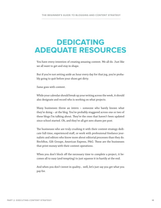 18
THE BEGINNER’S GUIDE TO BLOGGING AND CONTENT STRATEGY
You have every intention of creating amazing content. We all do. Just like
we all want to get and stay in shape.
But if you’re not setting aside an hour every day for that jog, you’re proba-
bly going to quit before your shoes get dirty.
Same goes with content.
While your calendar should break up your writing across the week, it should
also designate and record who is working on what projects.
Many businesses throw an intern – someone who barely knows what
they’re doing – at the blog. You’ve probably staggered across one or two of
these blogs I’m talking about. They’re the ones that haven’t been updated
since school started. Oh, and they’ve all got zero shares per post.
The businesses who are truly crushing it with their content strategy dedi-
cate full-time, experienced staff, or work with professional freelance jour-
nalists and editors who know more about editorial processes than they do.
BirchBox, Gilt Groupe, American Express, PG. These are the businesses
that print money with their content operations.
When you don’t block off the necessary time to complete a project, it be-
comes all to easy (and tempting) to just squeeze it in hastily at the end.
And when you don’t invest in quality... well, let’s just say you get what you
pay for.
PART 2: EXECUTING CONTENT STRATEGY
DEDICATING
ADEQUATE RESOURCES
 