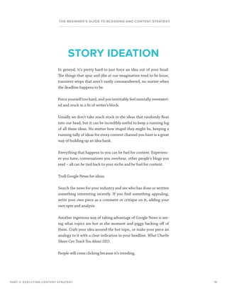 19
THE BEGINNER’S GUIDE TO BLOGGING AND CONTENT STRATEGY
In general, it’s pretty hard to just force an idea out of your head.
The things that spur and jibe at our imagination tend to be loose,
transient wisps that aren’t easily commandeered, no matter when
the deadline happens to be.
Force yourself too hard, and you inevitably feel mentally overexert-
ed and stuck in a fit of writer’s block.
Usually we don’t take much stock in the ideas that randomly float
into our head, but it can be incredibly useful to keep a running log
of all these ideas. No matter how stupid they might be, keeping a
running tally of ideas for every content channel you have is a great
way of building up an idea bank.
Everything that happens to you can be fuel for content. Experienc-
es you have, conversations you overhear, other people’s blogs you
read – all can be tied back to your niche and be fuel for content.
Troll Google News for ideas:
Search the news for your industry and see who has done or written
something interesting recently. If you find something appealing,
write your own piece as a comment or critique on it, adding your
own spin and analysis.
Another ingenious way of taking advantage of Google News is see-
ing what topics are hot at the moment and piggy backing off of
them. Craft your idea around the hot topic, or make your piece an
analogy to it with a clear indication in your headline. What Charlie
Sheen Can Teach You About SEO.
People will come clicking because it’s trending.
PART 2: EXECUTING CONTENT STRATEGY
STORY IDEATION
 