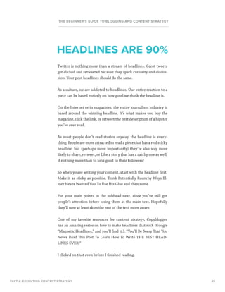 20
THE BEGINNER’S GUIDE TO BLOGGING AND CONTENT STRATEGY
Twitter is nothing more than a stream of headlines. Great tweets
get clicked and retweeted because they spark curiosity and discus-
sion. Your post headlines should do the same.
As a culture, we are addicted to headlines. Our entire reaction to a
piece can be based entirely on how good we think the headline is.
On the Internet or in magazines, the entire journalism industry is
based around the winning headline. It’s what makes you buy the
magazine, click the link, or retweet the best description of a hipster
you’ve ever read.
As most people don’t read stories anyway, the headline is every-
thing. People are more attracted to read a piece that has a real sticky
headline, but (perhaps more importantly) they’re also way more
likely to share, retweet, or Like a story that has a catchy one as well,
if nothing more than to look good to their followers!
So when you’re writing your content, start with the headline first.
Make it as sticky as possible. Think Potentially Raunchy Ways El-
mer Never Wanted You To Use His Glue and then some.
Put your main points in the subhead next, since you’ve still got
people’s attention before losing them at the main text. Hopefully
they’ll now at least skim the rest of the text more aware.
One of my favorite resources for content strategy, Copyblogger
has an amazing series on how to make headlines that rock (Google
“Magnetic Headlines,” and you’ll find it.). “You’ll Be Sorry That You
Never Read This Post To Learn How To Write THE BEST HEAD-
LINES EVER!”
I clicked on that even before I finished reading.
PART 2: EXECUTING CONTENT STRATEGY
HEADLINES ARE 90%
 