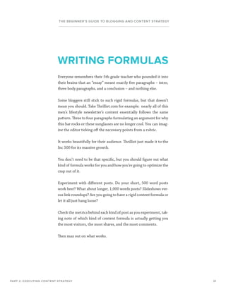 21
THE BEGINNER’S GUIDE TO BLOGGING AND CONTENT STRATEGY
Everyone remembers their 5th grade teacher who pounded it into
their brains that an “essay” meant exactly five paragraphs – intro,
three body paragraphs, and a conclusion – and nothing else.
Some bloggers still stick to such rigid formulas, but that doesn’t
mean you should. Take Thrillist.com for example: nearly all of this
men’s lifestyle newsletter’s content essentially follows the same
pattern. Three to four paragraphs formulating an argument for why
this bar rocks or these sunglasses are no longer cool. You can imag-
ine the editor ticking off the necessary points from a rubric.
It works beautifully for their audience. Thrillist just made it to the
Inc 500 for its massive growth.
You don’t need to be that specific, but you should figure out what
kind of formula works for you and how you’re going to optimize the
crap out of it.
Experiment with different posts. Do your short, 500 word posts
work best? What about longer, 1,000 words posts? Slideshows ver-
sus link roundups? Are you going to have a rigid content formula or
let it all just hang loose?
Check the metrics behind each kind of post as you experiment, tak-
ing note of which kind of content formula is actually getting you
the most visitors, the most shares, and the most comments.
Then max out on what works.
PART 2: EXECUTING CONTENT STRATEGY
WRITING FORMULAS
 