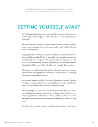 22
THE BEGINNER’S GUIDE TO BLOGGING AND CONTENT STRATEGY
Let’s talk again about angle and your voice. These are two of the most im-
portant aspects of turning your content into a brand because they make you
stand apart.
Very few companies actually do a good job of making their content look and
sound unique enough to turn it into a memorable brand, making this step
all the more important.
One good example is Mint.com, the personal finance management software.
Mint’s blog became what felt like an instant hit in social media, setting itself
apart through clever, magazine-style writing and cool infographics. At the
start of the financial crisis, no other blog was doing this, but everyone was
talking about billions and billions of dollars just magically disappearing.
Mint made eye catching (and hair raising) infographics showing how one
trillion dollars actually physically compares to a football field, and how many
islands that much money could buy.
Mint quickly became “that blog” that made “all those cool graphs.” In other
words, they became the trend setter for catchy financial content, which then
began to be imitated on other financial and business blogs.
Another example is Cracked.com, which makes the most ridiculous, hilari-
ous headlines that it almost pains you not to click on them. They’re not ex-
actly crass, but they’re definitely not normal. Combined with an all around
air of a pretty good investigative shenanigans, Cracked gets millions of page
views.
Now that you’re executing content every day, work on setting yourself apart.
PART 2: EXECUTING CONTENT STRATEGY
SETTING YOURSELF APART
 