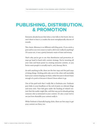 23
THE BEGINNER’S GUIDE TO BLOGGING AND CONTENT STRATEGY
Everyone already knows that when a tree falls in the forest, but no
one’s there to hear it, it makes the most metaphysically obscure of
sounds.
This classic dilemma is no different with blog posts. If you wrote a
post and no one ever comes to read it, did it ever really do anything?
Of course not, it was a pretty fantastic waste of time and money.
That’s why you’ve got to see that distribution and promotion al-
ways go hand in hand with content strategy. You’re investing all
your time and brain power in creating awesome content, so you
better want people to actually read it, and, daresay, like it.
As with anything in life, there are the free ways and the paid ways
of doing things. Sticking with only one or the other will inevitably
leave your content limping out there, either because it doesn’t have
enough of a push or because it doesn’t know where to go.
One of the paid tools that I really like is Outbrain.com. Outbrain
puts links to your headlines at the end of posts on relevant blogs
and news sites. Your link goes under the heading of related con-
tent that the reader might like, and that way you’re already getting
someone who is interested in your content. It’s also a neat tool to
see just how shareable your content really is.
While Outbrain is basically buying clicks, there are free ways to get
your content out there, too.
PART 2: EXECUTING CONTENT STRATEGY
PUBLISHING, DISTRIBUTION,
 PROMOTION
 