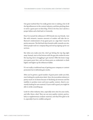 24
THE BEGINNER’S GUIDE TO BLOGGING AND CONTENT STRATEGY
PART 2: EXECUTING CONTENT STRATEGY
One great method that I’ve really gotten into is making a list of all
the big influencers in the content industry, and then pitching them
to write a guest post on their blog. I’ll do it for free, but I ask for a
proper byline and a link back to Contently.
Now I’ve turned the influencer’s 499 friends into my friends. Just
like with retweets, massive amounts of readers will take the in-
fluencer’s endorsement of my guest post as a sign that I must be
pretty awesome. The link back then funnels traffic towards our site,
where people read our company blog and end up signing up for our
services.
But when you make your list, don’t go hitting the top dog right
away. Instead, start at the bottom with the guy who wishes he were
the top dog, but is struggling to get started. Offer the lower rungs
your guest posts first, and use those posts as credentials to climb
higher and higher up the influencer ladder.
It’s not really a traditional way of getting your company or content
promoted, but it definitely gets results.
After you’ve gotten a good number of guest posts under you belt,
start looking for syndication deals. Since the journalism industry is
pretty much on its knees because of declining ad revenues and the
inability to produce more and more quality content, they’re con-
stantly looking for new material. If your stuff is good, you might be
able to strike something up.
Look for other industry sites, especially news sites for your niche,
and offer them a deal. They can use your quality content, particu-
larly as supplementary analysis material, and they’ll be glad to do
it, especially if you’re credible and good.
 