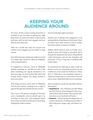 27
THE BEGINNER’S GUIDE TO BLOGGING AND CONTENT STRATEGY
Of course, all this content strategy know-how is
worthless if you just keep on getting one night
blog stands. You want you readers to stick around,
read more stuff, become more engaged, and even
find out more about you.
There are a couple easy ways you can get your
audience more engaged and more likely to hang
around.
One of the best ways to keep your audience around
is to adopt what should be called the Wikipedia
Link Luring Wormhole.
It’s happened to everyone. You’re at Wikipedia
looking something up, and then you click a link
about something your vaguely interested in. On
that next page, you find another link about that
strange Roman emperor you always wanted to
know more about.
Next thing you know, you’ve been on Wikipedia
for forty five minutes, jumping from to page to
page all through internal links between articles.
This is one of the greatest strengths of the open
source encyclopedia, and you should copy it on
your blog. In every post, each paragraph should
have at least one link to another post on your blog,
bringing the reader in deeper.
PART 2: EXECUTING CONTENT STRATEGY
KEEPING YOUR
AUDIENCE AROUND
If you’re lucky they might never leave.
Another way of getting more engagement is by
putting links for related posts at the bottom. These
can lead to your other content on site or content
by another author, as long as it’s helpful.
Readers will be quick to catch on if links corre-
spond to some sort of plug or sales pitch. But if
they get the impression that they’re being offered
useful information and not just shameless self
promotion, it’ll go a long way in building solid
reader loyalty.
You should also be collecting as many e-mail ad-
dresses as you can, and getting everyone you can
to follow you. Don’t make the “Follow me”, “Share
this” or “Subscribe to our newsletter” options so
small and tucked away in a corner that no one ever
notices them. Make them bold, but not annoying.
These two plug-ins can also be especially useful for
this purpose:
•	 SimpleReach – Put a NYTimes.com-like sliding
bar at the bottom of your blog posts that recom-
mends other related content. Also includes abili-
ty to share across Facebook and Twitter.
•	 Zemanta – Content production plugin that au-
tomates the process of adding internal links to
other blog posts, images, tags, and related con-
tent.
 